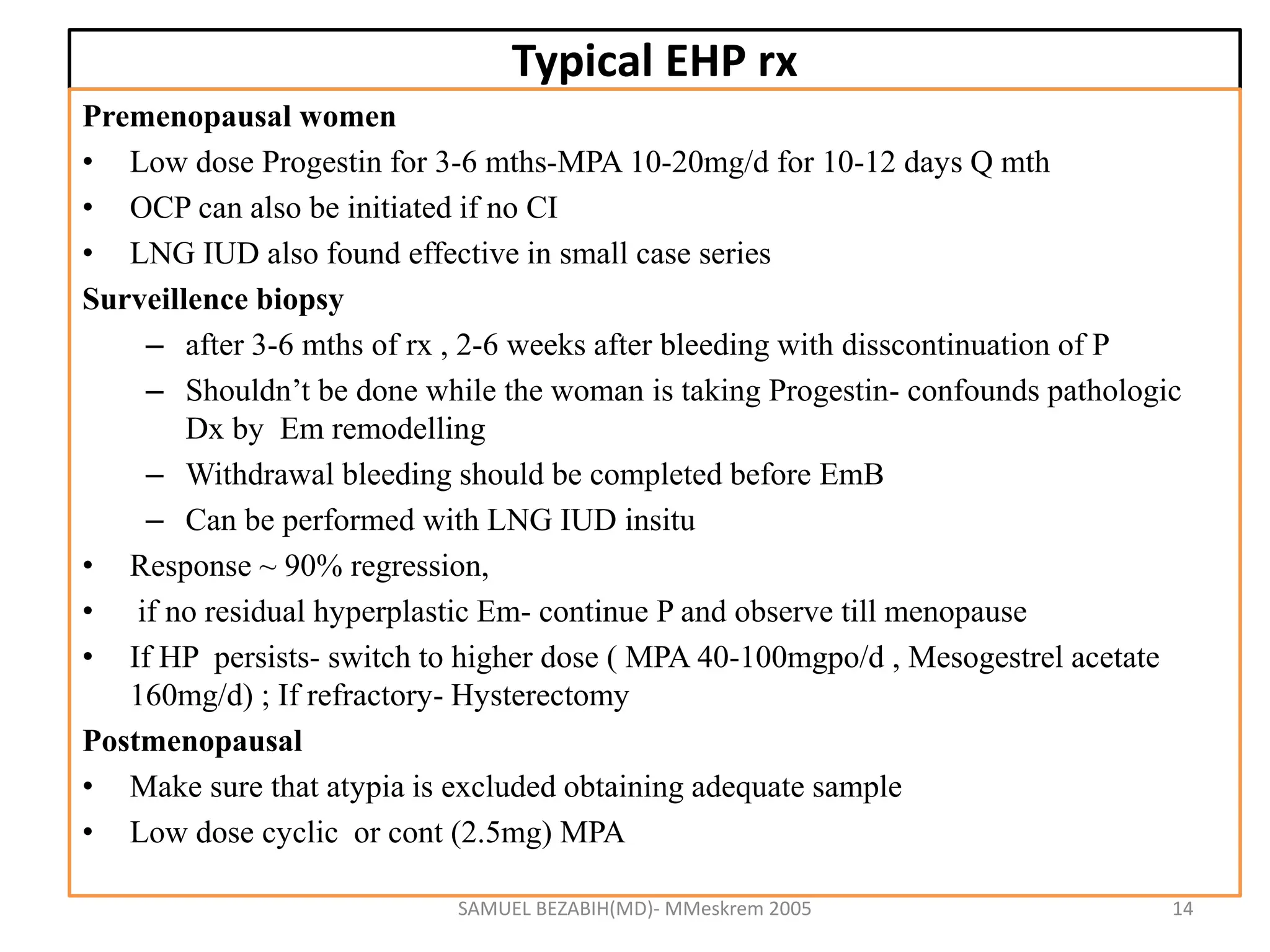 Typical EHP rx
Premenopausal women
• Low dose Progestin for 3-6 mths-MPA 10-20mg/d for 10-12 days Q mth
• OCP can also be initiated if no CI
• LNG IUD also found effective in small case series
Surveillence biopsy
– after 3-6 mths of rx , 2-6 weeks after bleeding with disscontinuation of P
– Shouldn’t be done while the woman is taking Progestin- confounds pathologic
Dx by Em remodelling
– Withdrawal bleeding should be completed before EmB
– Can be performed with LNG IUD insitu
• Response ~ 90% regression,
• if no residual hyperplastic Em- continue P and observe till menopause
• If HP persists- switch to higher dose ( MPA 40-100mgpo/d , Mesogestrel acetate
160mg/d) ; If refractory- Hysterectomy
Postmenopausal
• Make sure that atypia is excluded obtaining adequate sample
• Low dose cyclic or cont (2.5mg) MPA
SAMUEL BEZABIH(MD)- MMeskrem 2005 14
 