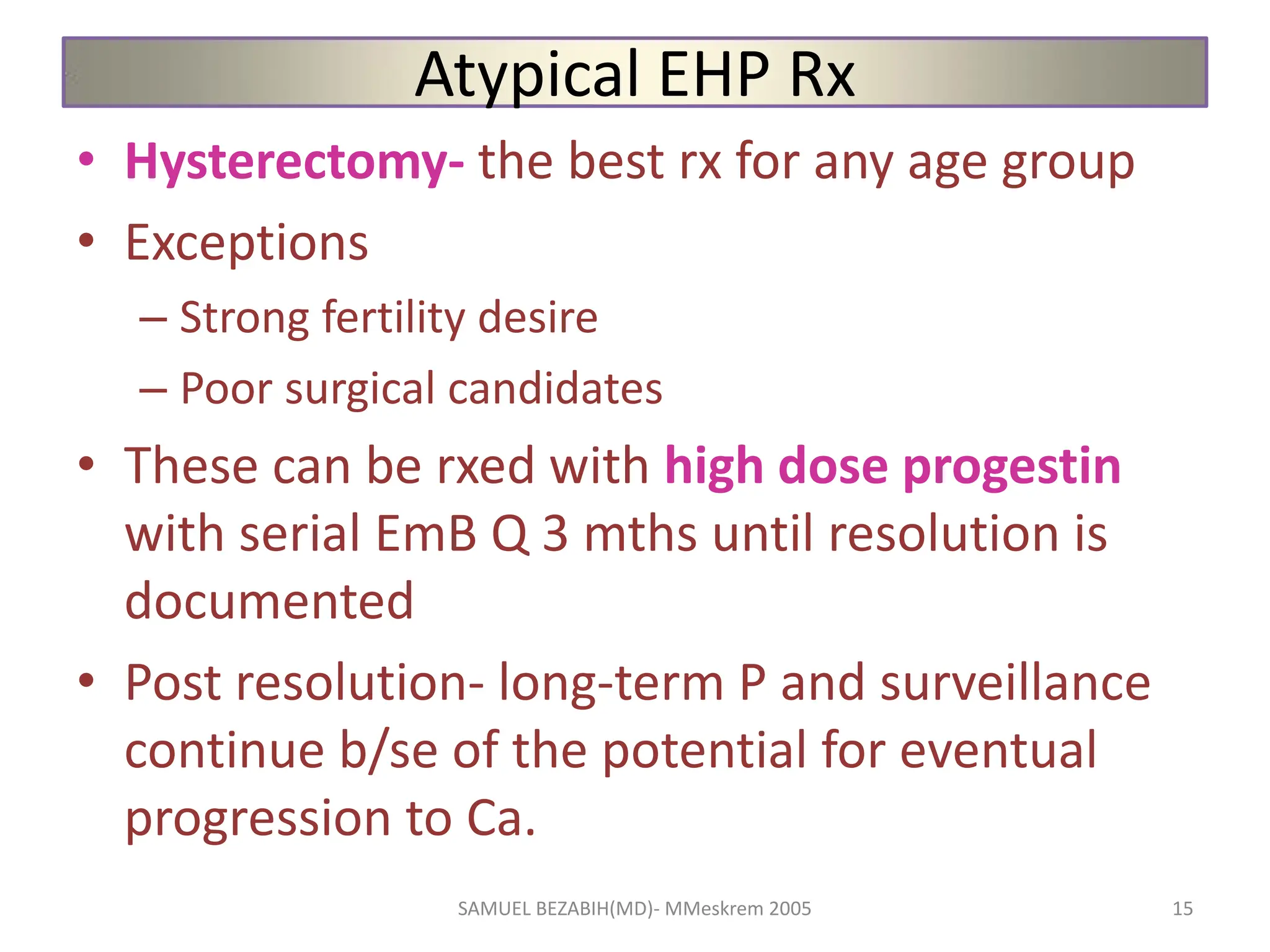 Atypical EHP Rx
• Hysterectomy- the best rx for any age group
• Exceptions
– Strong fertility desire
– Poor surgical candidates
• These can be rxed with high dose progestin
with serial EmB Q 3 mths until resolution is
documented
• Post resolution- long-term P and surveillance
continue b/se of the potential for eventual
progression to Ca.
SAMUEL BEZABIH(MD)- MMeskrem 2005 15
 