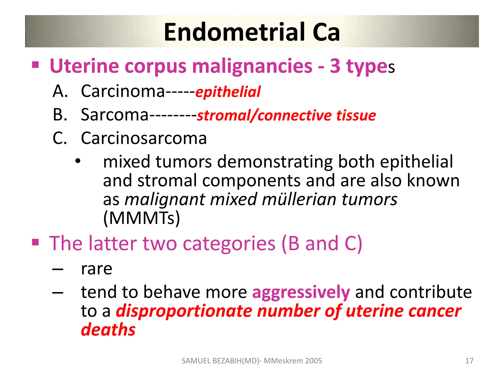 Endometrial Ca
 Uterine corpus malignancies - 3 types
A. Carcinoma-----epithelial
B. Sarcoma--------stromal/connective tissue
C. Carcinosarcoma
• mixed tumors demonstrating both epithelial
and stromal components and are also known
as malignant mixed müllerian tumors
(MMMTs)
 The latter two categories (B and C)
– rare
– tend to behave more aggressively and contribute
to a disproportionate number of uterine cancer
deaths
SAMUEL BEZABIH(MD)- MMeskrem 2005 17
 