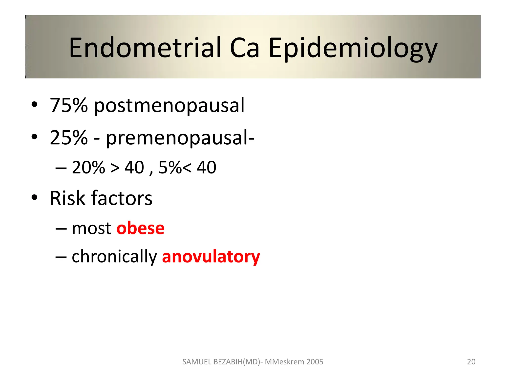 Endometrial Ca Epidemiology
• 75% postmenopausal
• 25% - premenopausal-
– 20% > 40 , 5%< 40
• Risk factors
– most obese
– chronically anovulatory
SAMUEL BEZABIH(MD)- MMeskrem 2005 20
 