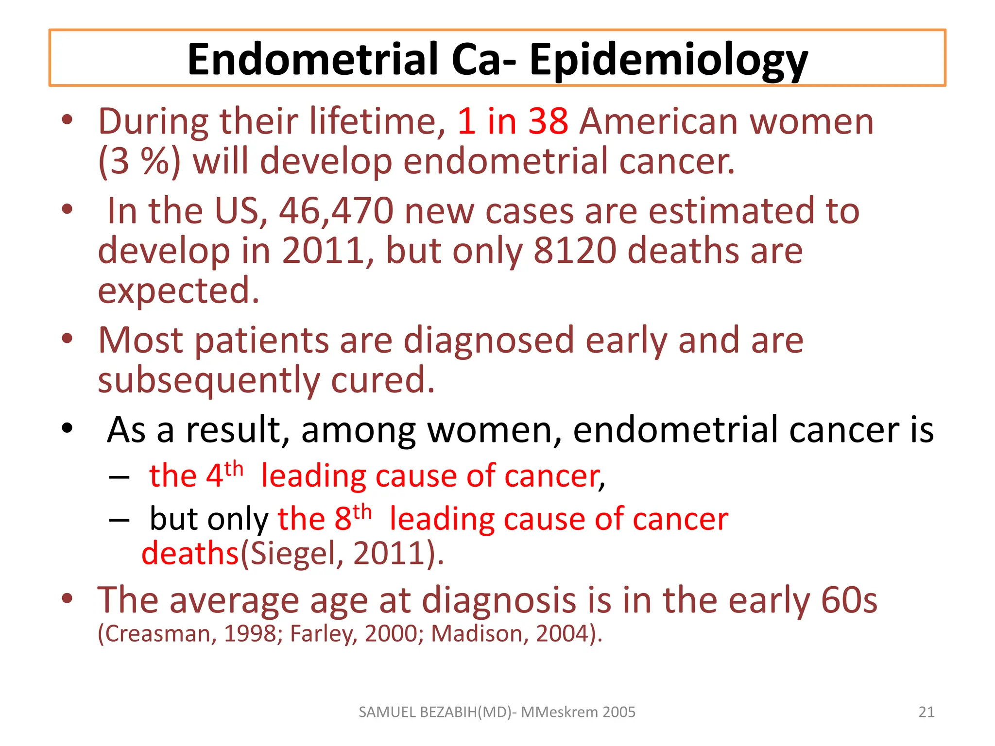 Endometrial Ca- Epidemiology
• During their lifetime, 1 in 38 American women
(3 %) will develop endometrial cancer.
• In the US, 46,470 new cases are estimated to
develop in 2011, but only 8120 deaths are
expected.
• Most patients are diagnosed early and are
subsequently cured.
• As a result, among women, endometrial cancer is
– the 4th leading cause of cancer,
– but only the 8th leading cause of cancer
deaths(Siegel, 2011).
• The average age at diagnosis is in the early 60s
(Creasman, 1998; Farley, 2000; Madison, 2004).
SAMUEL BEZABIH(MD)- MMeskrem 2005 21
 