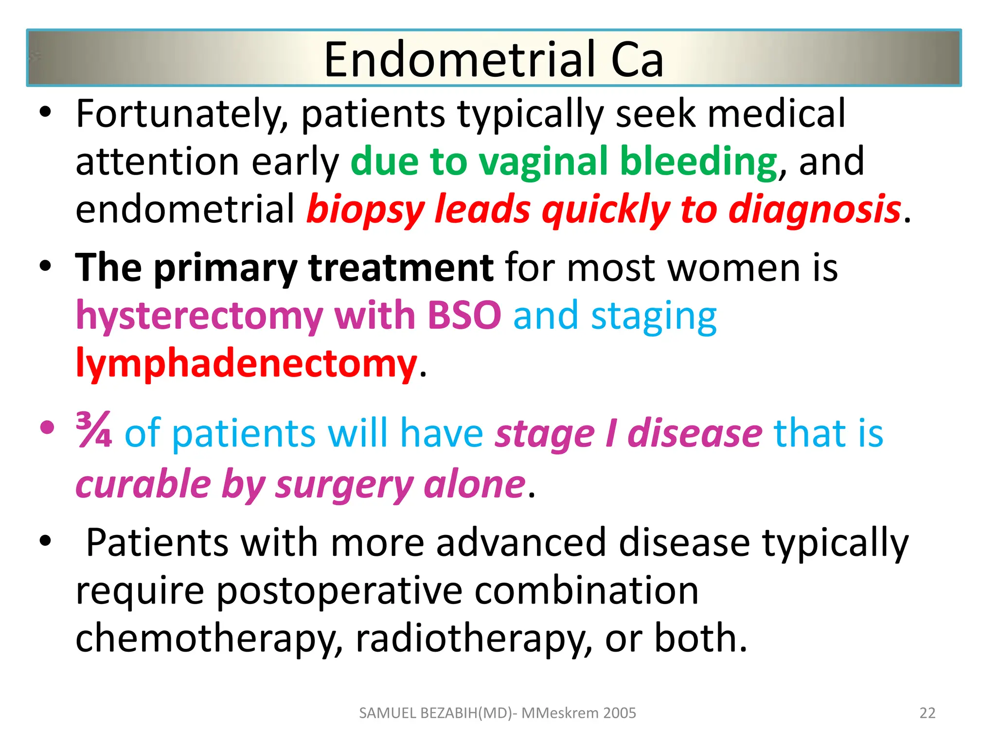 Endometrial Ca
• Fortunately, patients typically seek medical
attention early due to vaginal bleeding, and
endometrial biopsy leads quickly to diagnosis.
• The primary treatment for most women is
hysterectomy with BSO and staging
lymphadenectomy.
• ¾ of patients will have stage I disease that is
curable by surgery alone.
• Patients with more advanced disease typically
require postoperative combination
chemotherapy, radiotherapy, or both.
SAMUEL BEZABIH(MD)- MMeskrem 2005 22
 