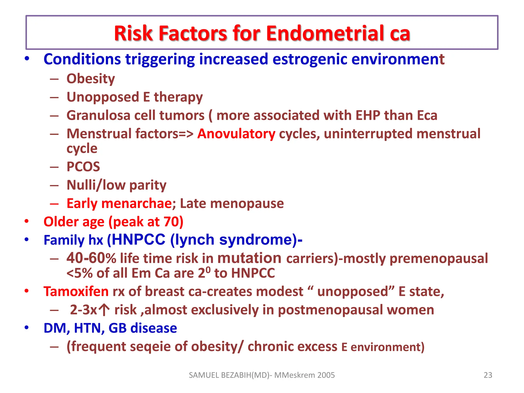 Risk Factors for Endometrial ca
• Conditions triggering increased estrogenic environment
– Obesity
– Unopposed E therapy
– Granulosa cell tumors ( more associated with EHP than Eca
– Menstrual factors=> Anovulatory cycles, uninterrupted menstrual
cycle
– PCOS
– Nulli/low parity
– Early menarchae; Late menopause
• Older age (peak at 70)
• Family hx (HNPCC (lynch syndrome)-
– 40-60% life time risk in mutation carriers)-mostly premenopausal
<5% of all Em Ca are 20 to HNPCC
• Tamoxifen rx of breast ca-creates modest “ unopposed” E state,
– 2-3x↑ risk ,almost exclusively in postmenopausal women
• DM, HTN, GB disease
– (frequent seqeie of obesity/ chronic excess E environment)
SAMUEL BEZABIH(MD)- MMeskrem 2005 23
 