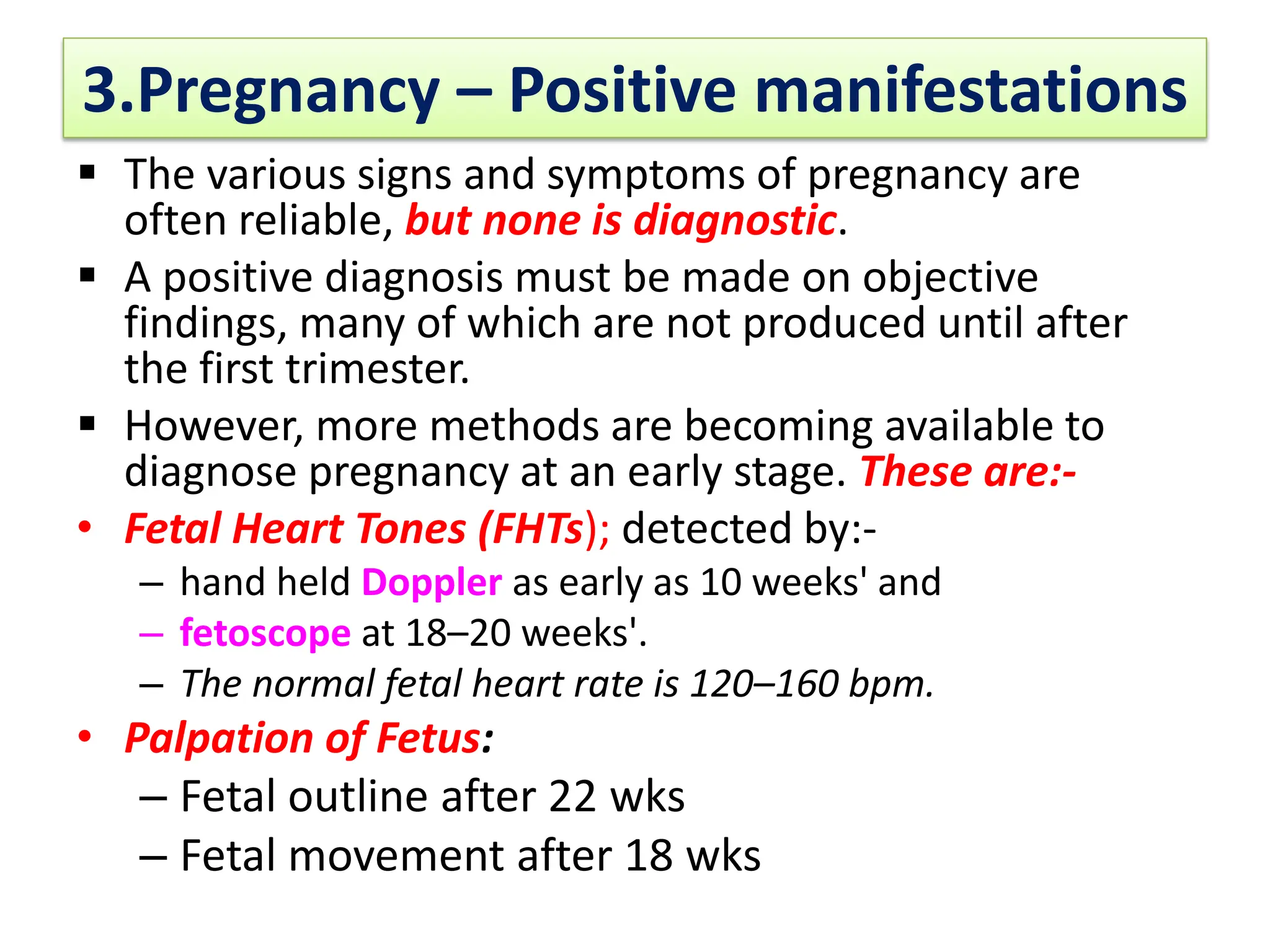 3.Pregnancy – Positive manifestations
 The various signs and symptoms of pregnancy are
often reliable, but none is diagnostic.
 A positive diagnosis must be made on objective
findings, many of which are not produced until after
the first trimester.
 However, more methods are becoming available to
diagnose pregnancy at an early stage. These are:-
• Fetal Heart Tones (FHTs); detected by:-
– hand held Doppler as early as 10 weeks' and
– fetoscope at 18–20 weeks'.
– The normal fetal heart rate is 120–160 bpm.
• Palpation of Fetus:
– Fetal outline after 22 wks
– Fetal movement after 18 wks
 