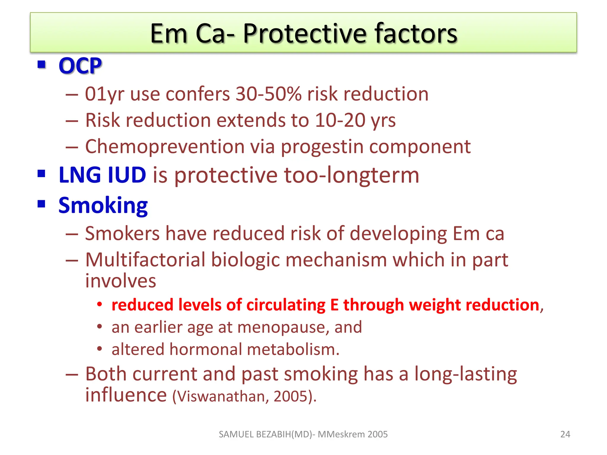 Em Ca- Protective factors
 OCP
– 01yr use confers 30-50% risk reduction
– Risk reduction extends to 10-20 yrs
– Chemoprevention via progestin component
 LNG IUD is protective too-longterm
 Smoking
– Smokers have reduced risk of developing Em ca
– Multifactorial biologic mechanism which in part
involves
• reduced levels of circulating E through weight reduction,
• an earlier age at menopause, and
• altered hormonal metabolism.
– Both current and past smoking has a long-lasting
influence (Viswanathan, 2005).
SAMUEL BEZABIH(MD)- MMeskrem 2005 24
 