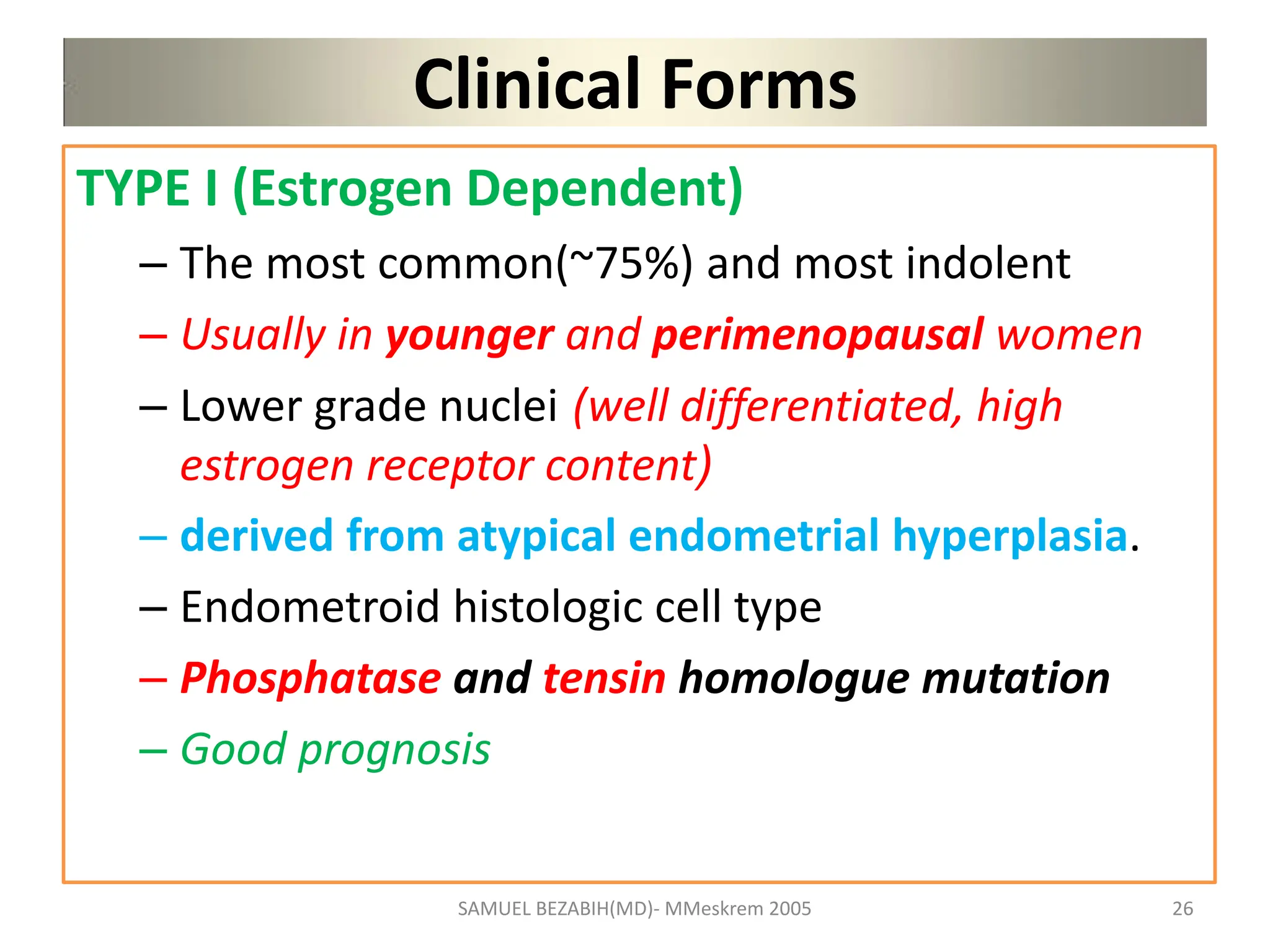 Clinical Forms
TYPE I (Estrogen Dependent)
– The most common(~75%) and most indolent
– Usually in younger and perimenopausal women
– Lower grade nuclei (well differentiated, high
estrogen receptor content)
– derived from atypical endometrial hyperplasia.
– Endometroid histologic cell type
– Phosphatase and tensin homologue mutation
– Good prognosis
SAMUEL BEZABIH(MD)- MMeskrem 2005 26
 