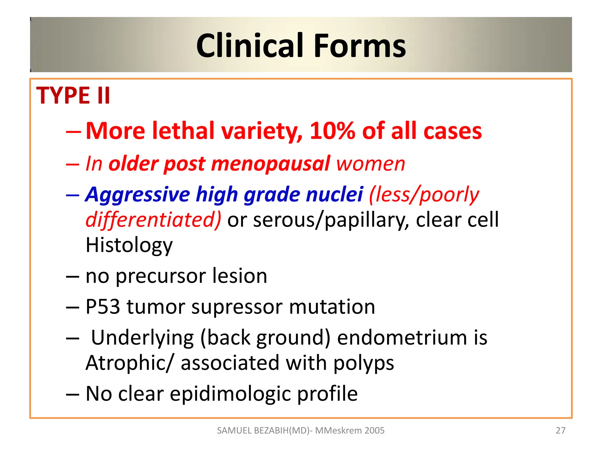 Clinical Forms
TYPE II
–More lethal variety, 10% of all cases
– In older post menopausal women
– Aggressive high grade nuclei (less/poorly
differentiated) or serous/papillary, clear cell
Histology
– no precursor lesion
– P53 tumor supressor mutation
– Underlying (back ground) endometrium is
Atrophic/ associated with polyps
– No clear epidimologic profile
SAMUEL BEZABIH(MD)- MMeskrem 2005 27
 