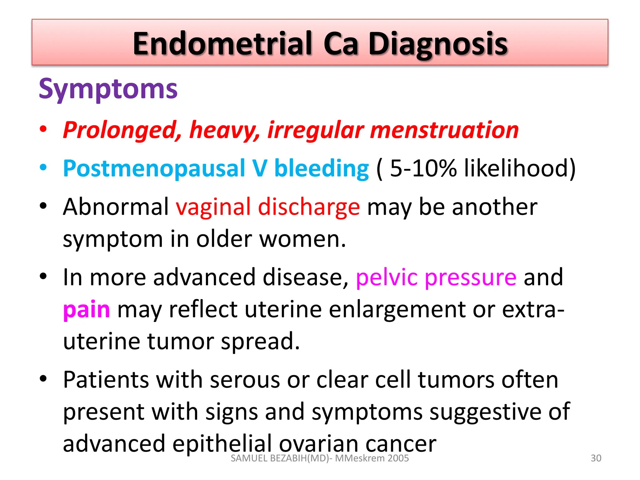 Endometrial Ca Diagnosis
Symptoms
• Prolonged, heavy, irregular menstruation
• Postmenopausal V bleeding ( 5-10% likelihood)
• Abnormal vaginal discharge may be another
symptom in older women.
• In more advanced disease, pelvic pressure and
pain may reflect uterine enlargement or extra-
uterine tumor spread.
• Patients with serous or clear cell tumors often
present with signs and symptoms suggestive of
advanced epithelial ovarian cancer
SAMUEL BEZABIH(MD)- MMeskrem 2005 30
 