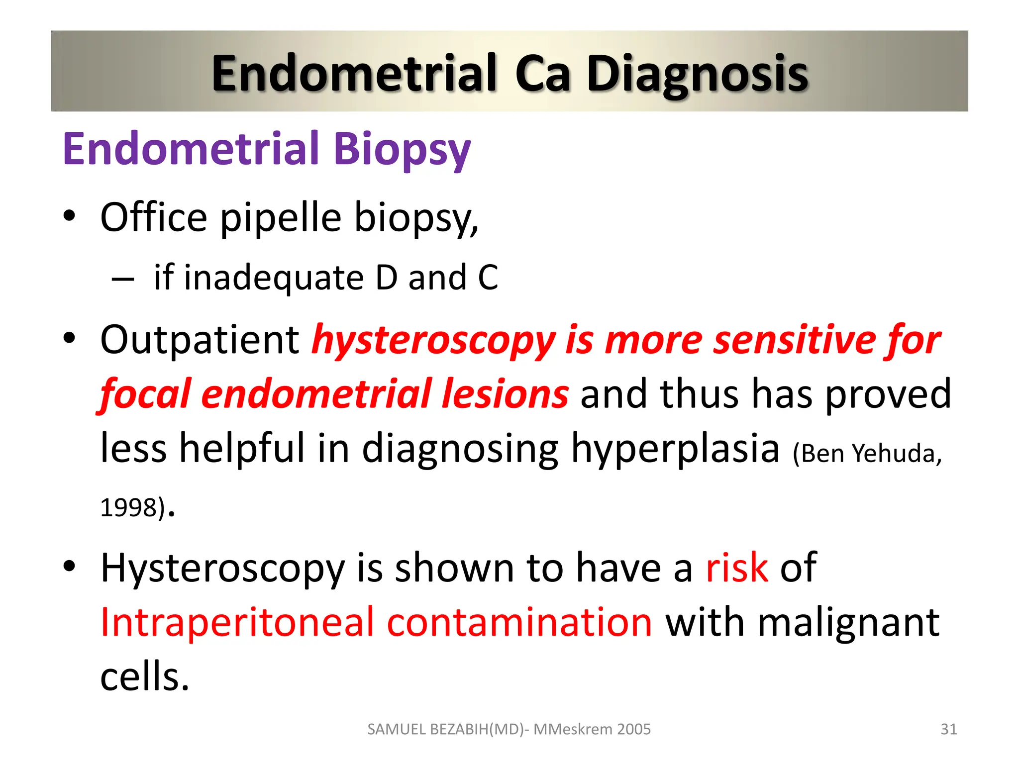 Endometrial Ca Diagnosis
Endometrial Biopsy
• Office pipelle biopsy,
– if inadequate D and C
• Outpatient hysteroscopy is more sensitive for
focal endometrial lesions and thus has proved
less helpful in diagnosing hyperplasia (Ben Yehuda,
1998).
• Hysteroscopy is shown to have a risk of
Intraperitoneal contamination with malignant
cells.
SAMUEL BEZABIH(MD)- MMeskrem 2005 31
 