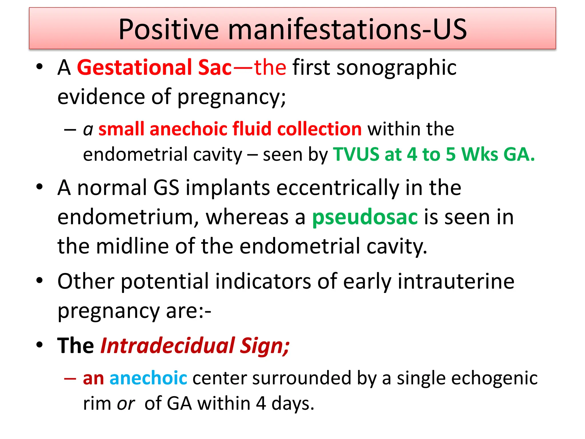 Positive manifestations-US
• A Gestational Sac—the first sonographic
evidence of pregnancy;
– a small anechoic fluid collection within the
endometrial cavity – seen by TVUS at 4 to 5 Wks GA.
• A normal GS implants eccentrically in the
endometrium, whereas a pseudosac is seen in
the midline of the endometrial cavity.
• Other potential indicators of early intrauterine
pregnancy are:-
• The Intradecidual Sign;
– an anechoic center surrounded by a single echogenic
rim or of GA within 4 days.
 