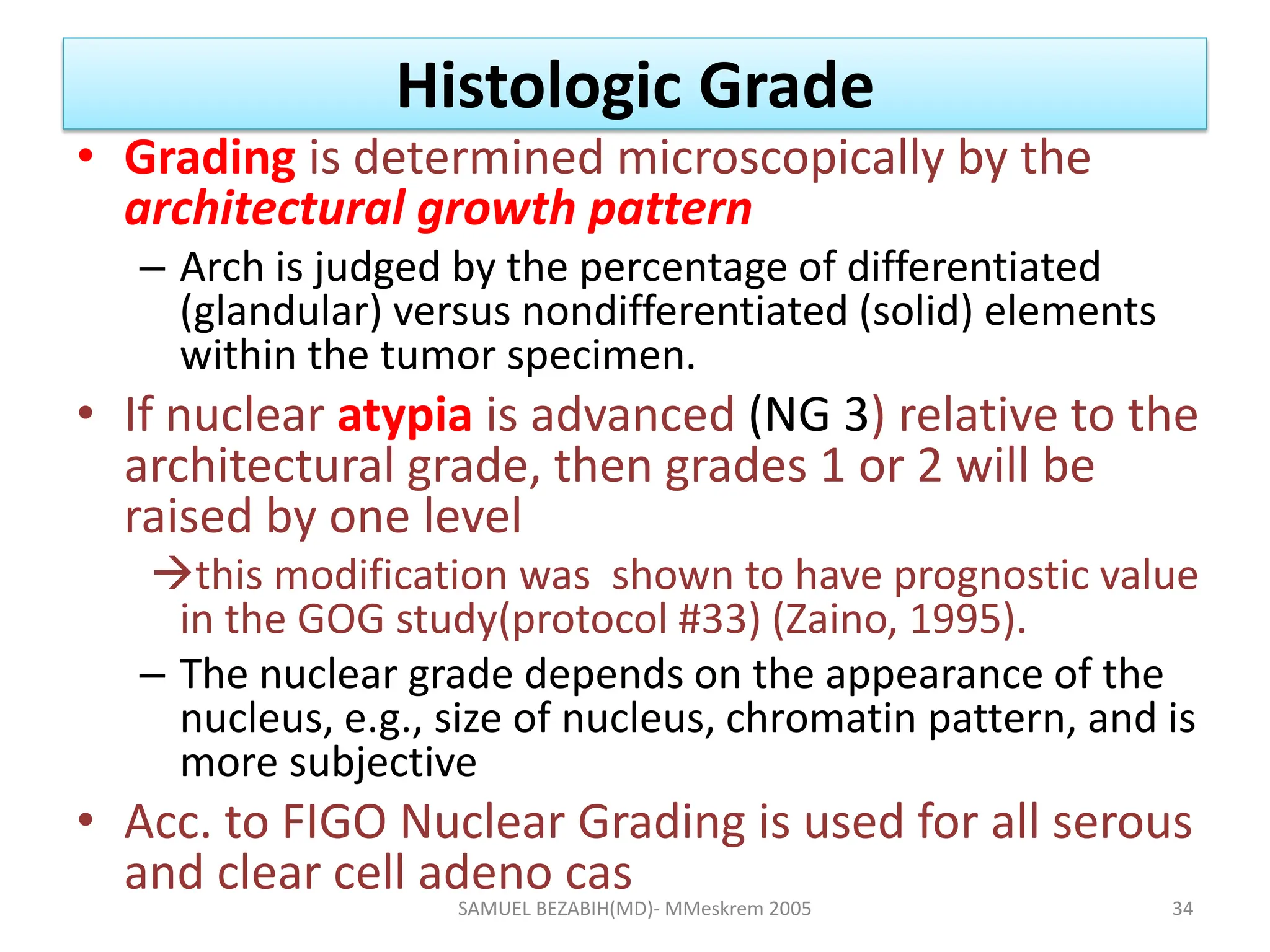 Histologic Grade
• Grading is determined microscopically by the
architectural growth pattern
– Arch is judged by the percentage of differentiated
(glandular) versus nondifferentiated (solid) elements
within the tumor specimen.
• If nuclear atypia is advanced (NG 3) relative to the
architectural grade, then grades 1 or 2 will be
raised by one level
this modification was shown to have prognostic value
in the GOG study(protocol #33) (Zaino, 1995).
– The nuclear grade depends on the appearance of the
nucleus, e.g., size of nucleus, chromatin pattern, and is
more subjective
• Acc. to FIGO Nuclear Grading is used for all serous
and clear cell adeno cas
SAMUEL BEZABIH(MD)- MMeskrem 2005 34
 