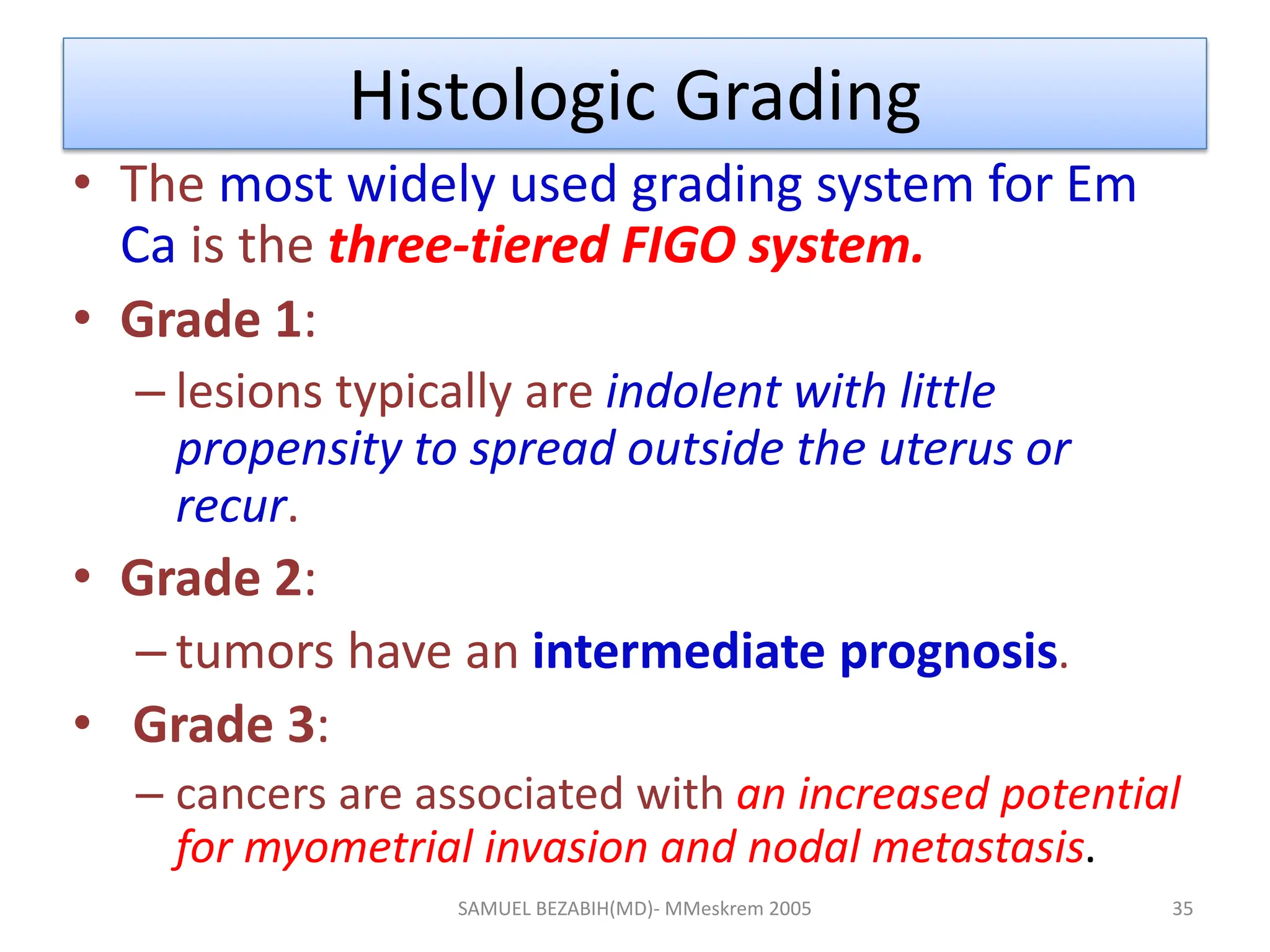 Histologic Grading
• The most widely used grading system for Em
Ca is the three-tiered FIGO system.
• Grade 1:
– lesions typically are indolent with little
propensity to spread outside the uterus or
recur.
• Grade 2:
– tumors have an intermediate prognosis.
• Grade 3:
– cancers are associated with an increased potential
for myometrial invasion and nodal metastasis.
SAMUEL BEZABIH(MD)- MMeskrem 2005 35
 