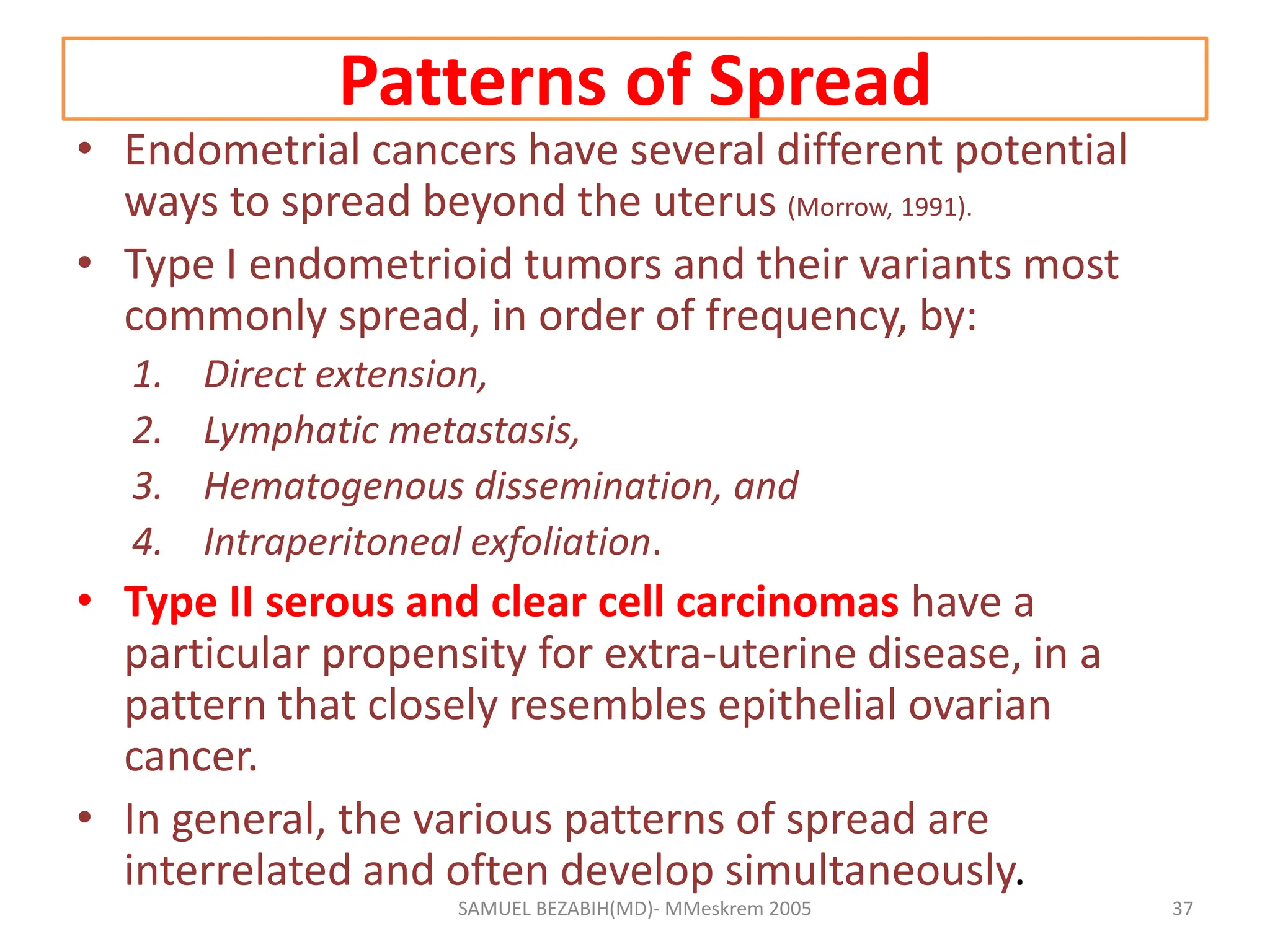 Patterns of Spread
• Endometrial cancers have several different potential
ways to spread beyond the uterus (Morrow, 1991).
• Type I endometrioid tumors and their variants most
commonly spread, in order of frequency, by:
1. Direct extension,
2. Lymphatic metastasis,
3. Hematogenous dissemination, and
4. Intraperitoneal exfoliation.
• Type II serous and clear cell carcinomas have a
particular propensity for extra-uterine disease, in a
pattern that closely resembles epithelial ovarian
cancer.
• In general, the various patterns of spread are
interrelated and often develop simultaneously.
SAMUEL BEZABIH(MD)- MMeskrem 2005 37
 