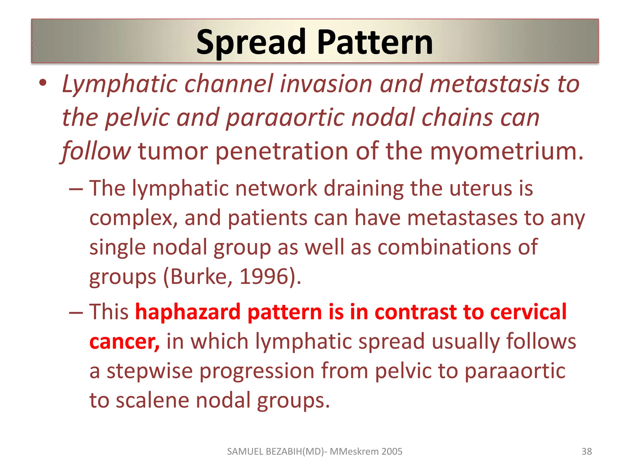 Spread Pattern
• Lymphatic channel invasion and metastasis to
the pelvic and paraaortic nodal chains can
follow tumor penetration of the myometrium.
– The lymphatic network draining the uterus is
complex, and patients can have metastases to any
single nodal group as well as combinations of
groups (Burke, 1996).
– This haphazard pattern is in contrast to cervical
cancer, in which lymphatic spread usually follows
a stepwise progression from pelvic to paraaortic
to scalene nodal groups.
SAMUEL BEZABIH(MD)- MMeskrem 2005 38
 