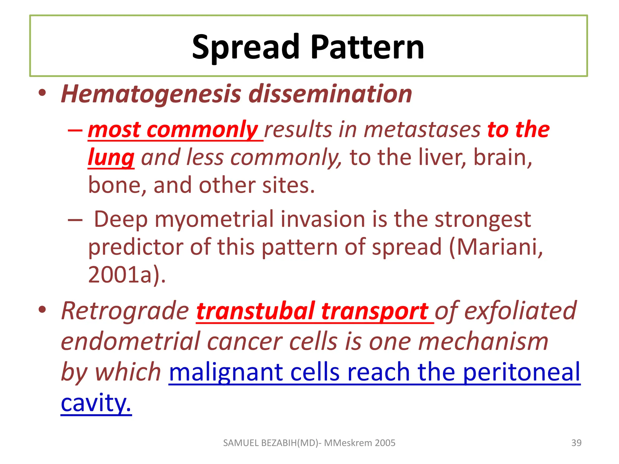 Spread Pattern
• Hematogenesis dissemination
– most commonly results in metastases to the
lung and less commonly, to the liver, brain,
bone, and other sites.
– Deep myometrial invasion is the strongest
predictor of this pattern of spread (Mariani,
2001a).
• Retrograde transtubal transport of exfoliated
endometrial cancer cells is one mechanism
by which malignant cells reach the peritoneal
cavity.
SAMUEL BEZABIH(MD)- MMeskrem 2005 39
 