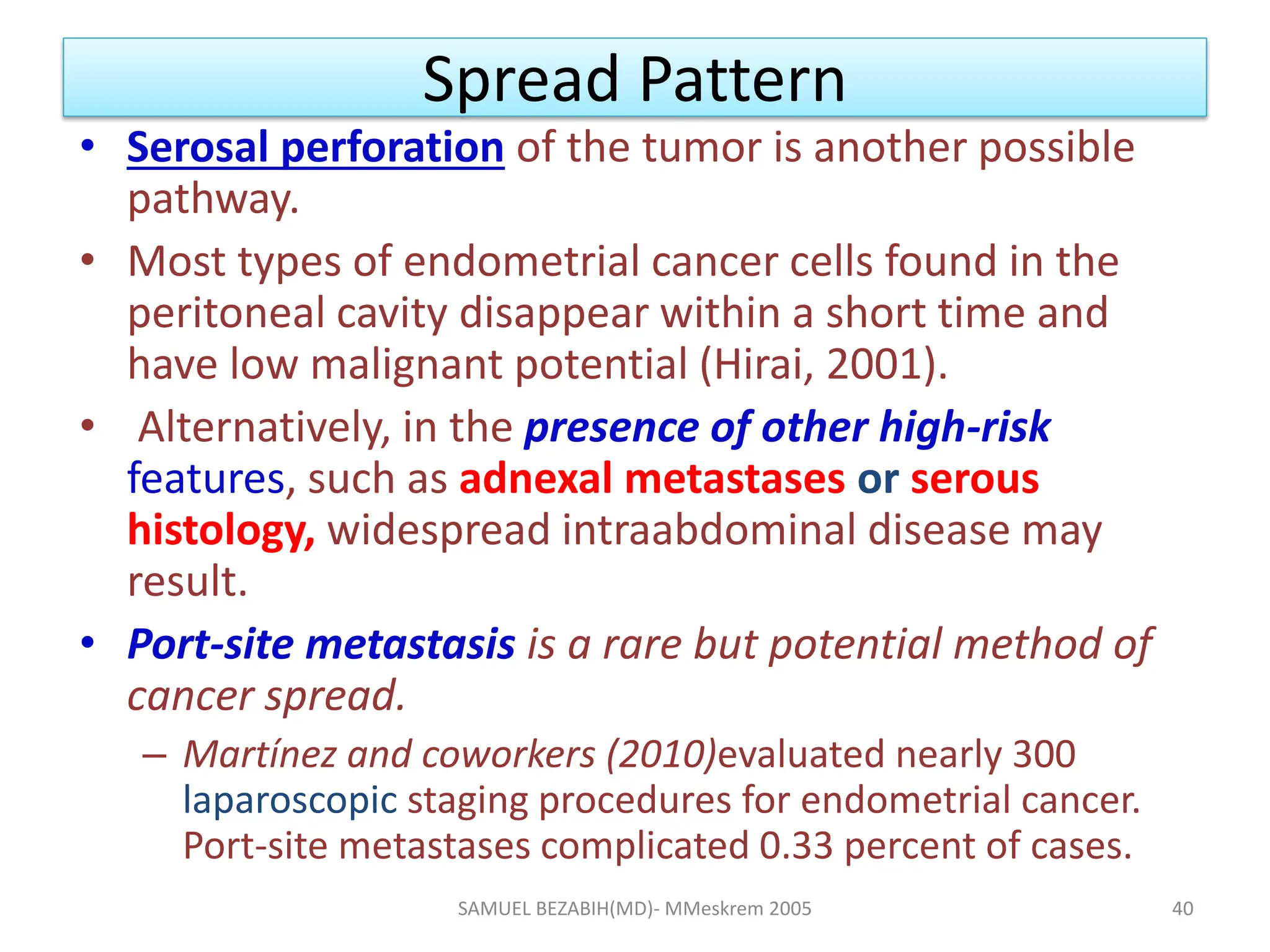 Spread Pattern
• Serosal perforation of the tumor is another possible
pathway.
• Most types of endometrial cancer cells found in the
peritoneal cavity disappear within a short time and
have low malignant potential (Hirai, 2001).
• Alternatively, in the presence of other high-risk
features, such as adnexal metastases or serous
histology, widespread intraabdominal disease may
result.
• Port-site metastasis is a rare but potential method of
cancer spread.
– Martínez and coworkers (2010)evaluated nearly 300
laparoscopic staging procedures for endometrial cancer.
Port-site metastases complicated 0.33 percent of cases.
SAMUEL BEZABIH(MD)- MMeskrem 2005 40
 