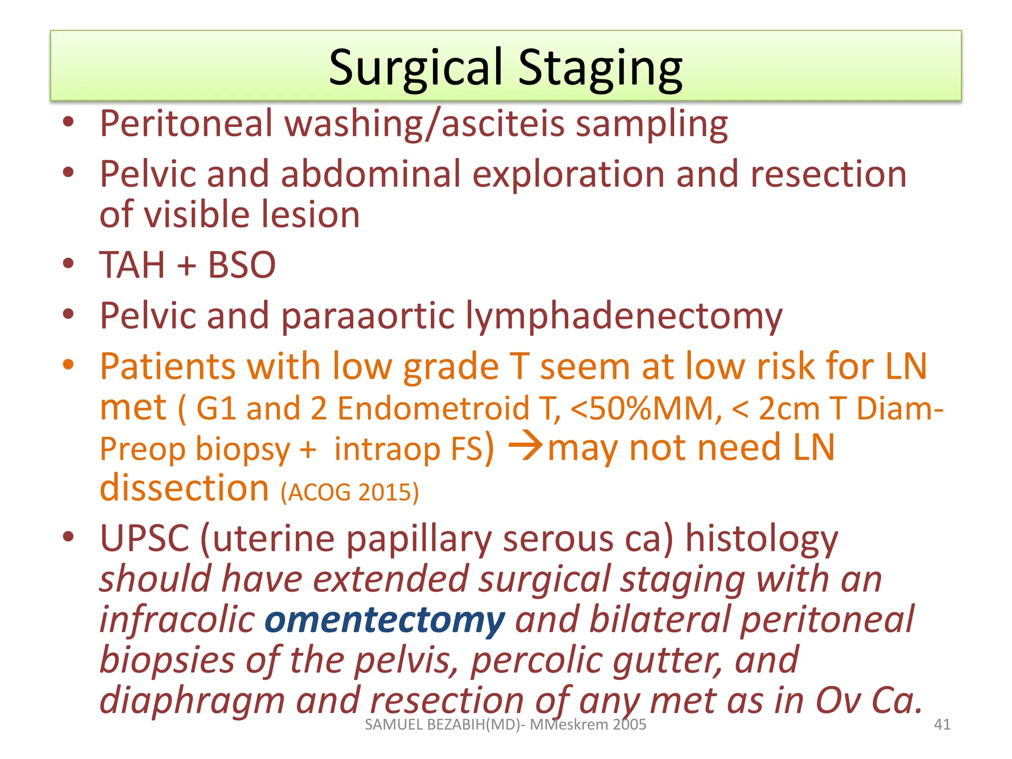Surgical Staging
• Peritoneal washing/asciteis sampling
• Pelvic and abdominal exploration and resection
of visible lesion
• TAH + BSO
• Pelvic and paraaortic lymphadenectomy
• Patients with low grade T seem at low risk for LN
met ( G1 and 2 Endometroid T, <50%MM, < 2cm T Diam-
Preop biopsy + intraop FS) may not need LN
dissection (ACOG 2015)
• UPSC (uterine papillary serous ca) histology
should have extended surgical staging with an
infracolic omentectomy and bilateral peritoneal
biopsies of the pelvis, percolic gutter, and
diaphragm and resection of any met as in Ov Ca.
SAMUEL BEZABIH(MD)- MMeskrem 2005 41
 