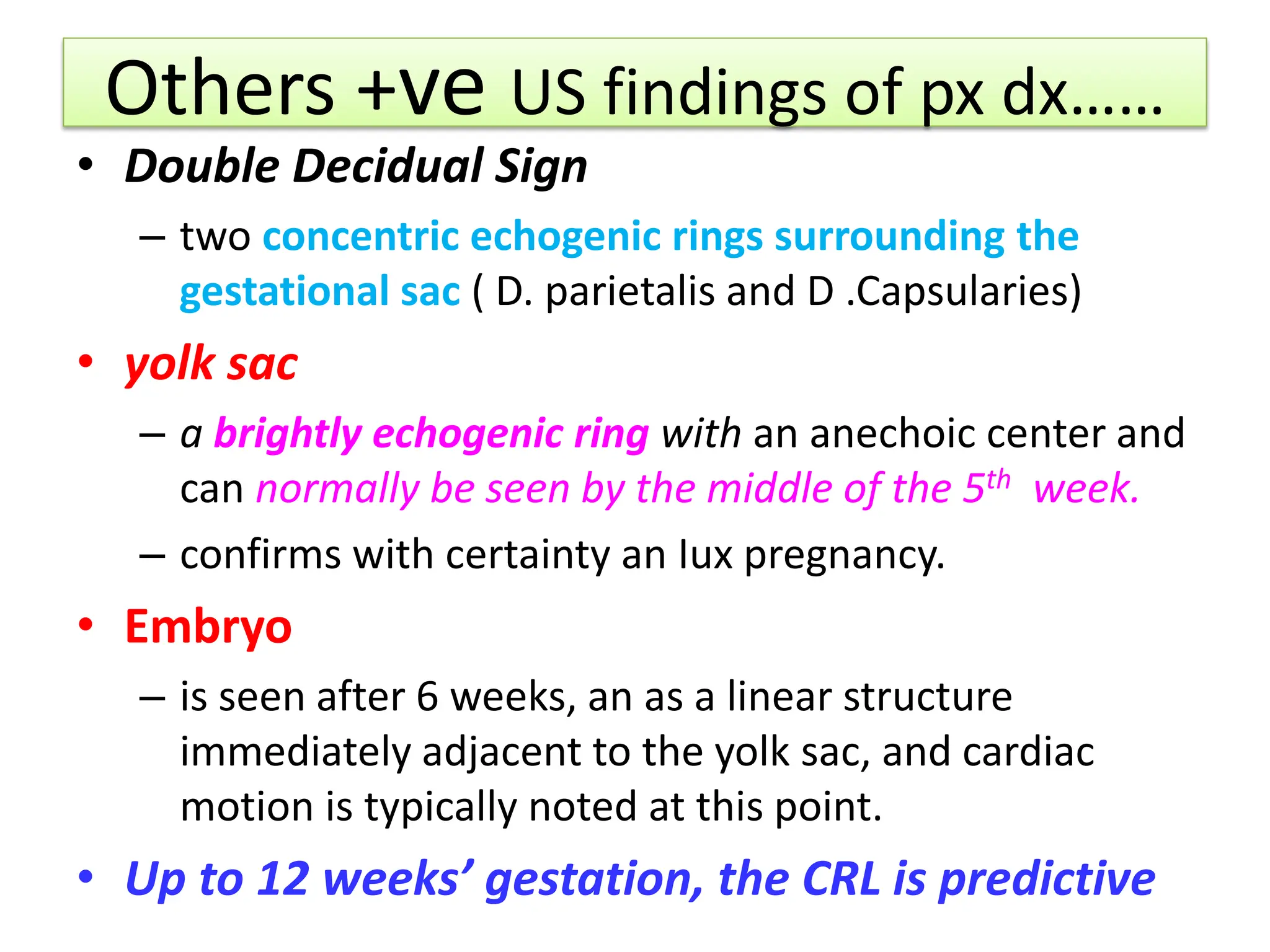 Others +ve US findings of px dx……
• Double Decidual Sign
– two concentric echogenic rings surrounding the
gestational sac ( D. parietalis and D .Capsularies)
• yolk sac
– a brightly echogenic ring with an anechoic center and
can normally be seen by the middle of the 5th week.
– confirms with certainty an Iux pregnancy.
• Embryo
– is seen after 6 weeks, an as a linear structure
immediately adjacent to the yolk sac, and cardiac
motion is typically noted at this point.
• Up to 12 weeks’ gestation, the CRL is predictive
 