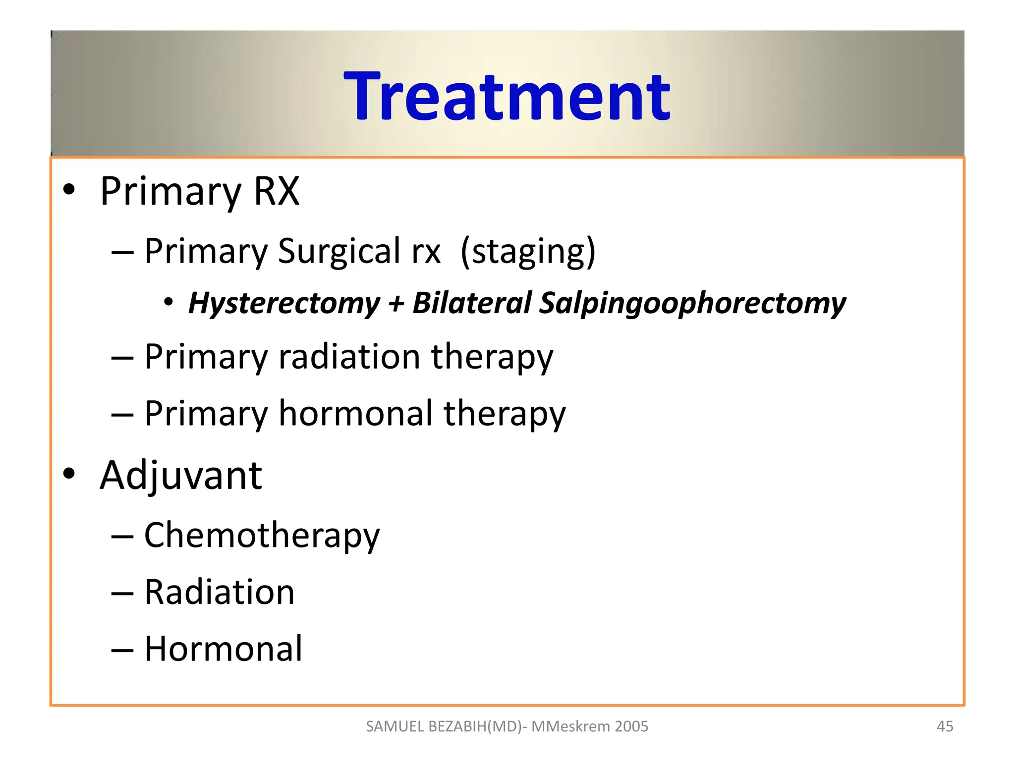 Treatment
• Primary RX
– Primary Surgical rx (staging)
• Hysterectomy + Bilateral Salpingoophorectomy
– Primary radiation therapy
– Primary hormonal therapy
• Adjuvant
– Chemotherapy
– Radiation
– Hormonal
SAMUEL BEZABIH(MD)- MMeskrem 2005 45
 