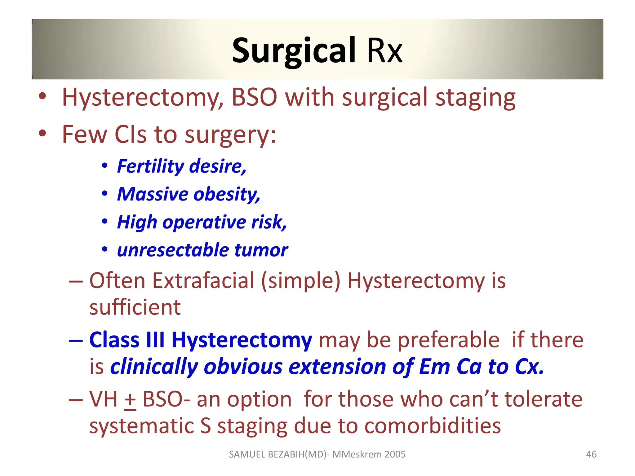 Surgical Rx
• Hysterectomy, BSO with surgical staging
• Few CIs to surgery:
• Fertility desire,
• Massive obesity,
• High operative risk,
• unresectable tumor
– Often Extrafacial (simple) Hysterectomy is
sufficient
– Class III Hysterectomy may be preferable if there
is clinically obvious extension of Em Ca to Cx.
– VH + BSO- an option for those who can’t tolerate
systematic S staging due to comorbidities
SAMUEL BEZABIH(MD)- MMeskrem 2005 46
 