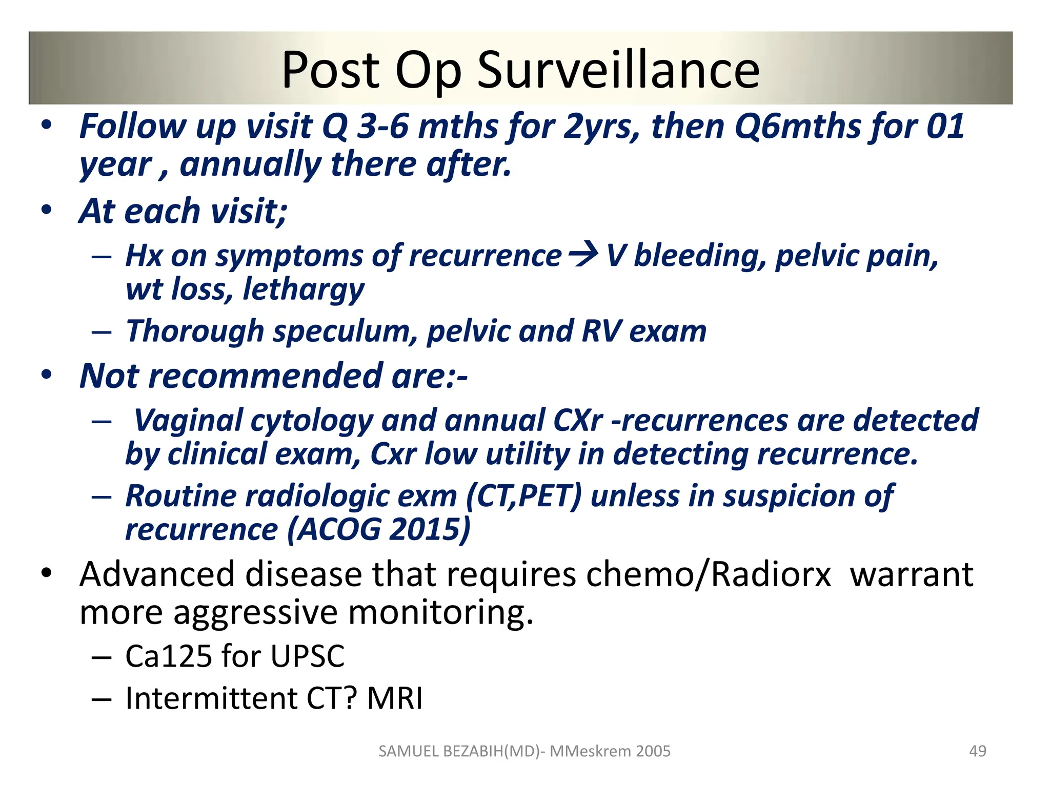 Post Op Surveillance
• Follow up visit Q 3-6 mths for 2yrs, then Q6mths for 01
year , annually there after.
• At each visit;
– Hx on symptoms of recurrence V bleeding, pelvic pain,
wt loss, lethargy
– Thorough speculum, pelvic and RV exam
• Not recommended are:-
– Vaginal cytology and annual CXr -recurrences are detected
by clinical exam, Cxr low utility in detecting recurrence.
– Routine radiologic exm (CT,PET) unless in suspicion of
recurrence (ACOG 2015)
• Advanced disease that requires chemo/Radiorx warrant
more aggressive monitoring.
– Ca125 for UPSC
– Intermittent CT? MRI
SAMUEL BEZABIH(MD)- MMeskrem 2005 49
 