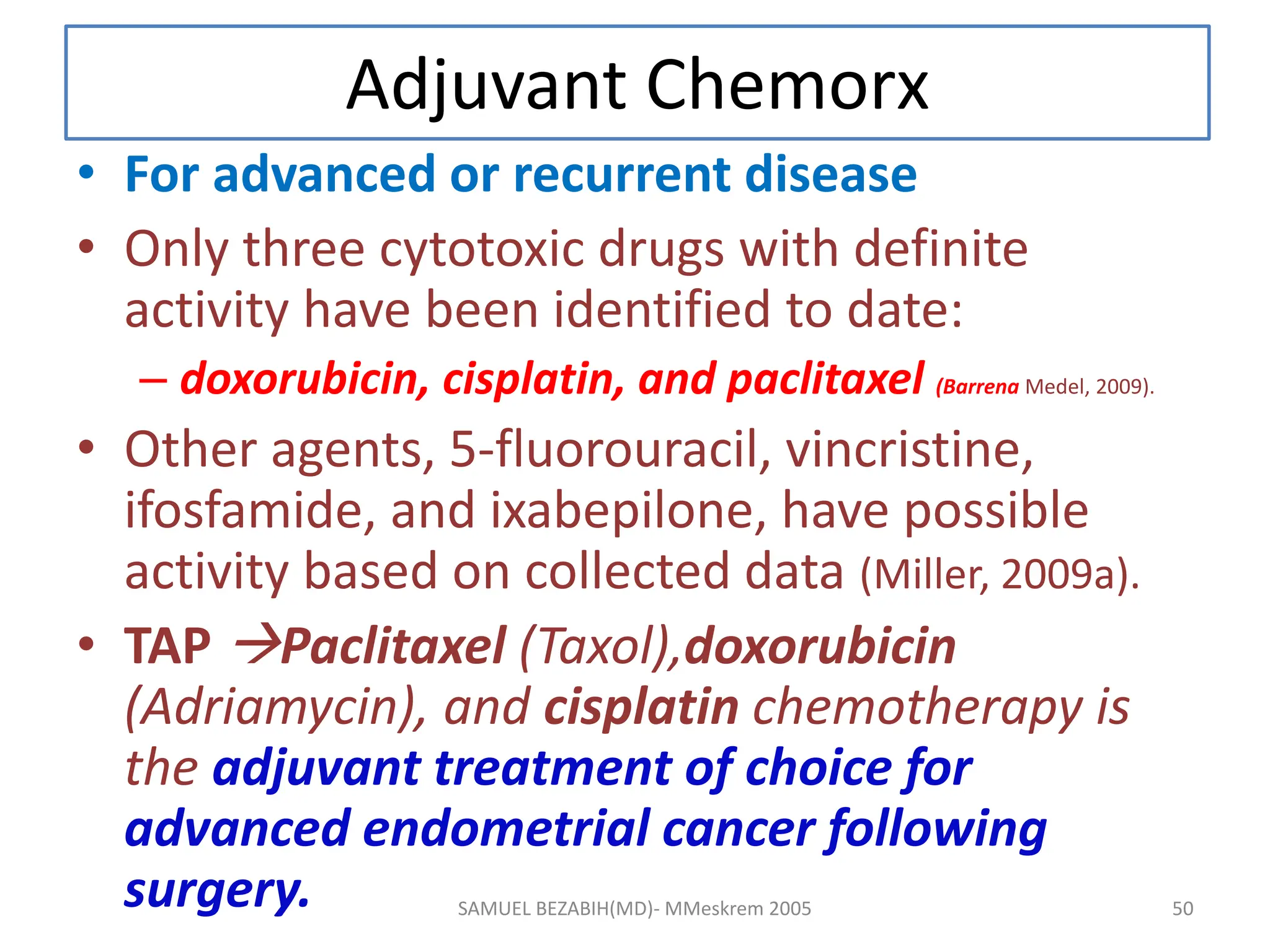 Adjuvant Chemorx
• For advanced or recurrent disease
• Only three cytotoxic drugs with definite
activity have been identified to date:
– doxorubicin, cisplatin, and paclitaxel (Barrena Medel, 2009).
• Other agents, 5-fluorouracil, vincristine,
ifosfamide, and ixabepilone, have possible
activity based on collected data (Miller, 2009a).
• TAP Paclitaxel (Taxol),doxorubicin
(Adriamycin), and cisplatin chemotherapy is
the adjuvant treatment of choice for
advanced endometrial cancer following
surgery. SAMUEL BEZABIH(MD)- MMeskrem 2005 50
 