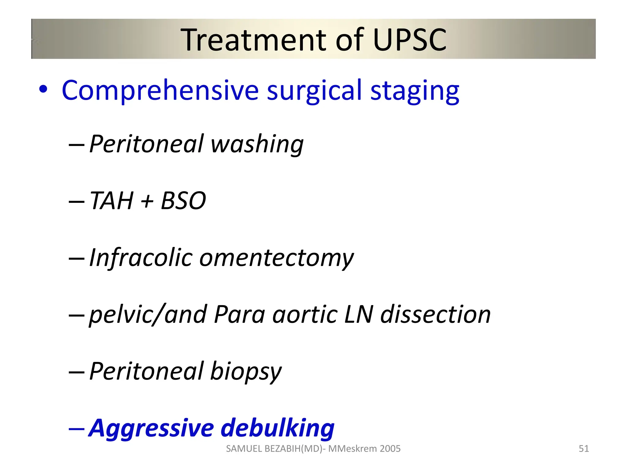 Treatment of UPSC
• Comprehensive surgical staging
–Peritoneal washing
–TAH + BSO
–Infracolic omentectomy
–pelvic/and Para aortic LN dissection
–Peritoneal biopsy
–Aggressive debulking
SAMUEL BEZABIH(MD)- MMeskrem 2005 51
 