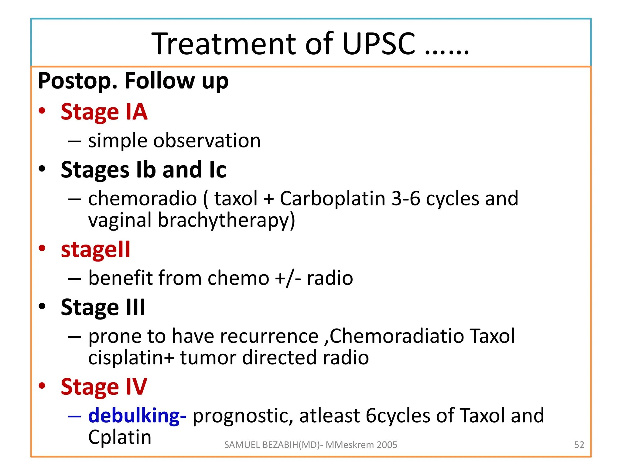 Treatment of UPSC ……
Postop. Follow up
• Stage IA
– simple observation
• Stages Ib and Ic
– chemoradio ( taxol + Carboplatin 3-6 cycles and
vaginal brachytherapy)
• stageII
– benefit from chemo +/- radio
• Stage III
– prone to have recurrence ,Chemoradiatio Taxol
cisplatin+ tumor directed radio
• Stage IV
– debulking- prognostic, atleast 6cycles of Taxol and
Cplatin SAMUEL BEZABIH(MD)- MMeskrem 2005 52
 