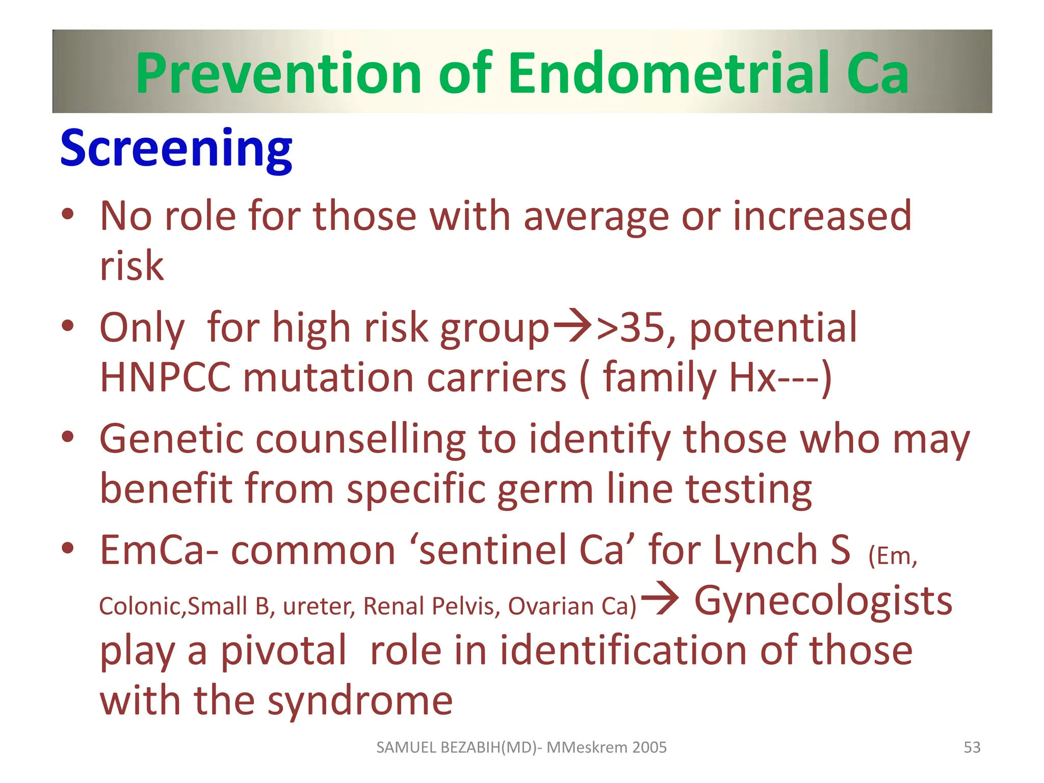 Prevention of Endometrial Ca
Screening
• No role for those with average or increased
risk
• Only for high risk group>35, potential
HNPCC mutation carriers ( family Hx---)
• Genetic counselling to identify those who may
benefit from specific germ line testing
• EmCa- common ‘sentinel Ca’ for Lynch S (Em,
Colonic,Small B, ureter, Renal Pelvis, Ovarian Ca) Gynecologists
play a pivotal role in identification of those
with the syndrome
SAMUEL BEZABIH(MD)- MMeskrem 2005 53
 