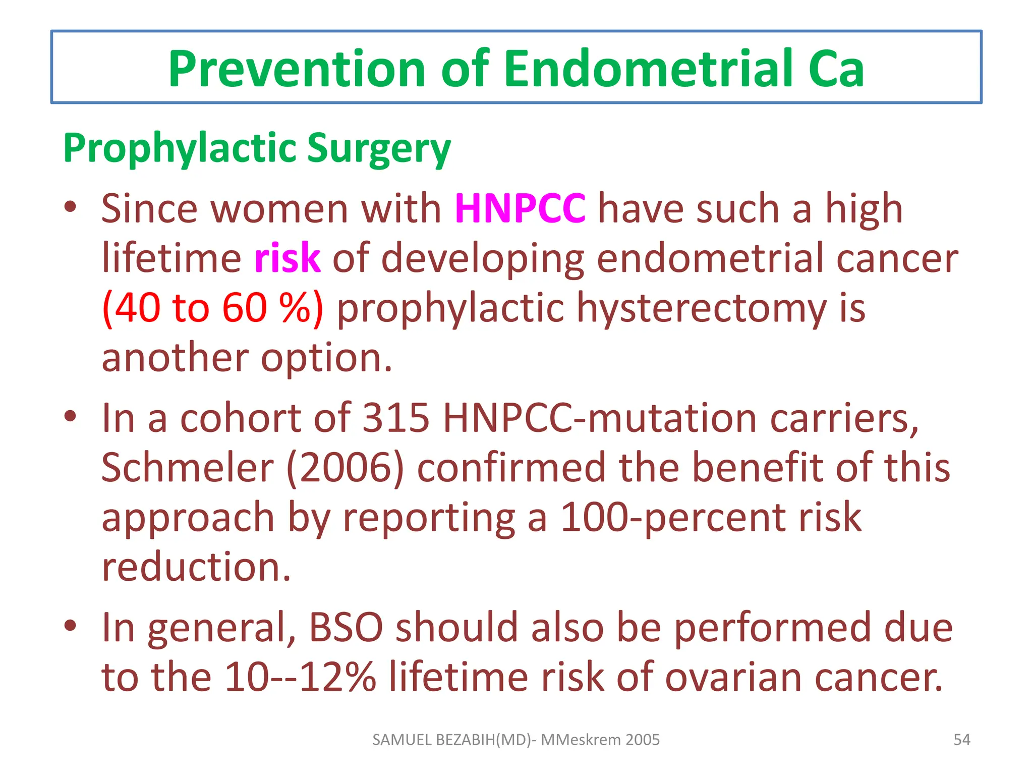 Prevention of Endometrial Ca
Prophylactic Surgery
• Since women with HNPCC have such a high
lifetime risk of developing endometrial cancer
(40 to 60 %) prophylactic hysterectomy is
another option.
• In a cohort of 315 HNPCC-mutation carriers,
Schmeler (2006) confirmed the benefit of this
approach by reporting a 100-percent risk
reduction.
• In general, BSO should also be performed due
to the 10--12% lifetime risk of ovarian cancer.
SAMUEL BEZABIH(MD)- MMeskrem 2005 54
 