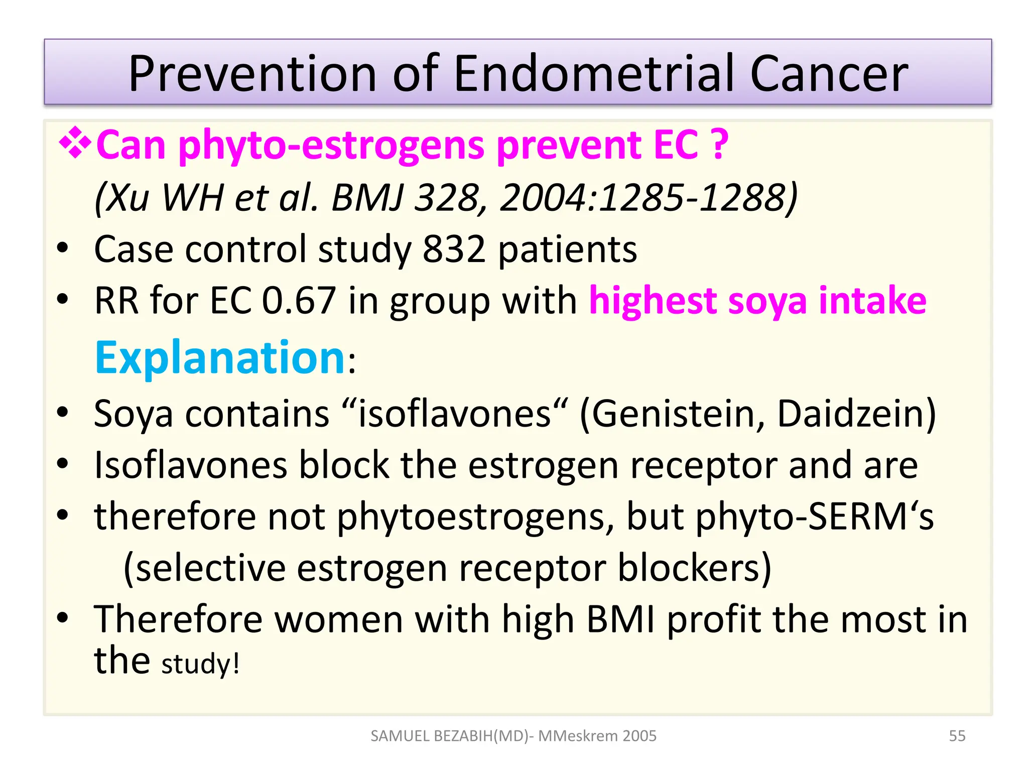 Prevention of Endometrial Cancer
Can phyto-estrogens prevent EC ?
(Xu WH et al. BMJ 328, 2004:1285-1288)
• Case control study 832 patients
• RR for EC 0.67 in group with highest soya intake
Explanation:
• Soya contains “isoflavones“ (Genistein, Daidzein)
• Isoflavones block the estrogen receptor and are
• therefore not phytoestrogens, but phyto-SERM‘s
(selective estrogen receptor blockers)
• Therefore women with high BMI profit the most in
the study!
SAMUEL BEZABIH(MD)- MMeskrem 2005 55
 
