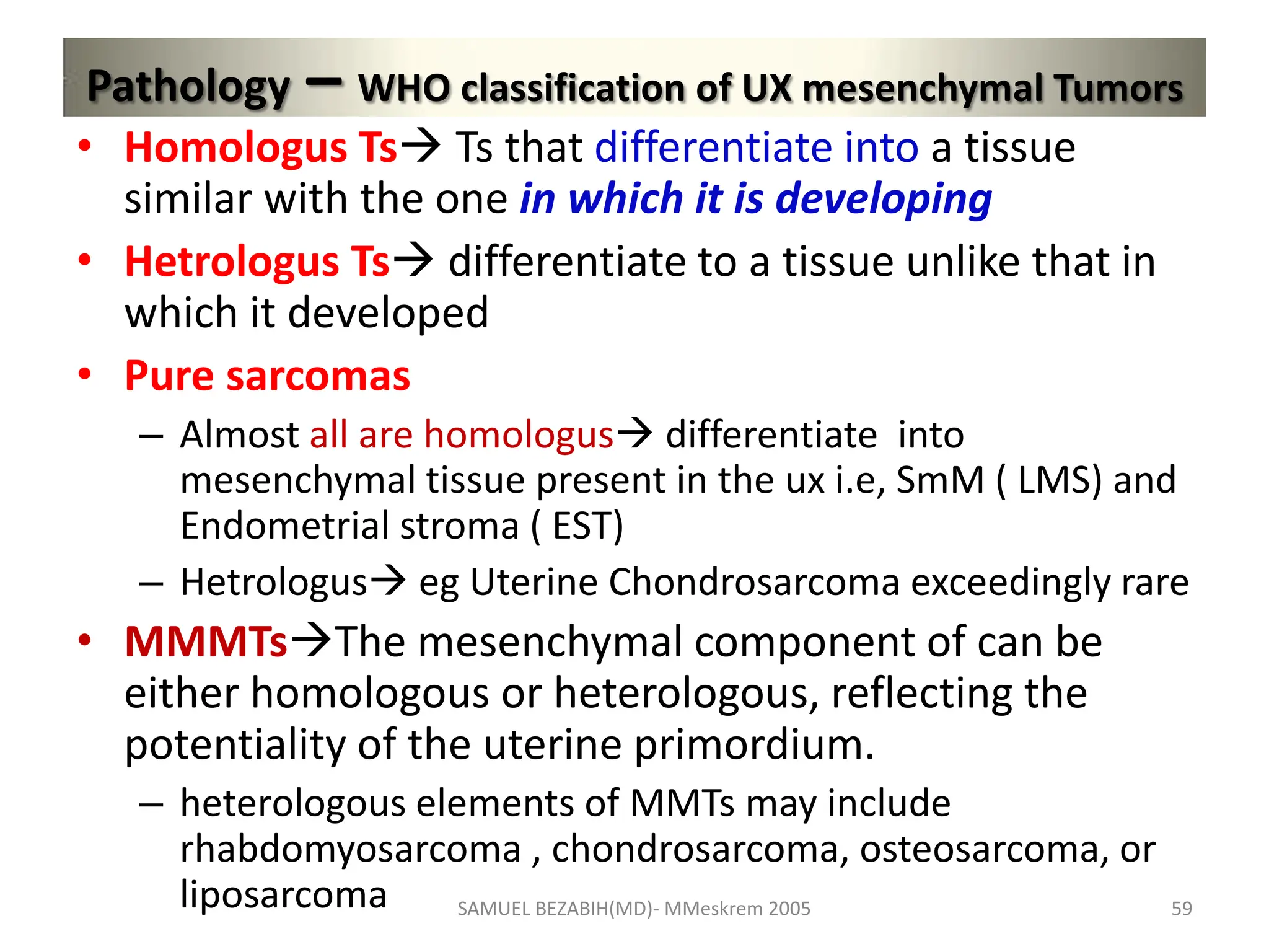 Pathology – WHO classification of UX mesenchymal Tumors
• Homologus Ts Ts that differentiate into a tissue
similar with the one in which it is developing
• Hetrologus Ts differentiate to a tissue unlike that in
which it developed
• Pure sarcomas
– Almost all are homologus differentiate into
mesenchymal tissue present in the ux i.e, SmM ( LMS) and
Endometrial stroma ( EST)
– Hetrologus eg Uterine Chondrosarcoma exceedingly rare
• MMMTsThe mesenchymal component of can be
either homologous or heterologous, reflecting the
potentiality of the uterine primordium.
– heterologous elements of MMTs may include
rhabdomyosarcoma , chondrosarcoma, osteosarcoma, or
liposarcoma SAMUEL BEZABIH(MD)- MMeskrem 2005 59
 