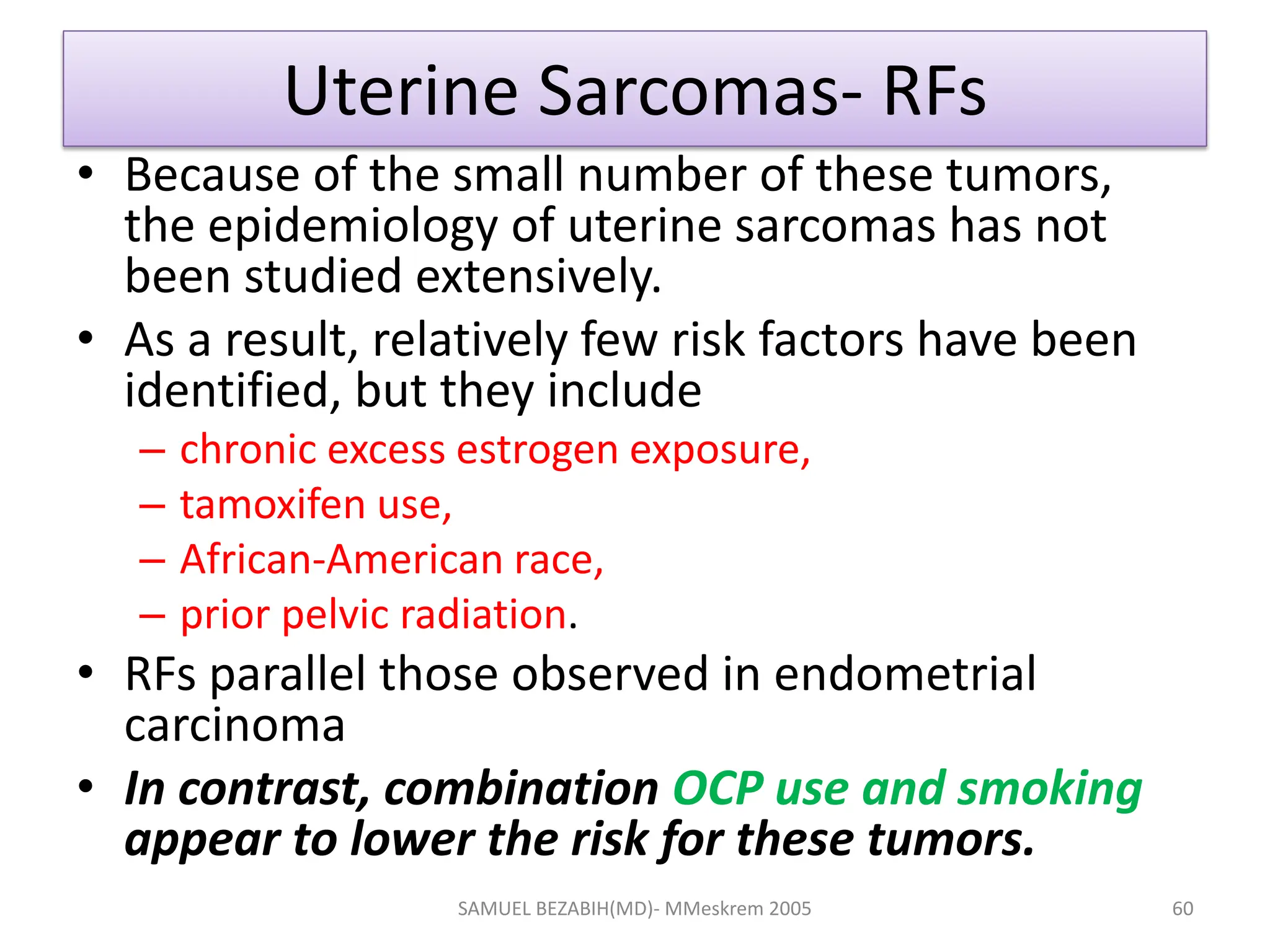 Uterine Sarcomas- RFs
• Because of the small number of these tumors,
the epidemiology of uterine sarcomas has not
been studied extensively.
• As a result, relatively few risk factors have been
identified, but they include
– chronic excess estrogen exposure,
– tamoxifen use,
– African-American race,
– prior pelvic radiation.
• RFs parallel those observed in endometrial
carcinoma
• In contrast, combination OCP use and smoking
appear to lower the risk for these tumors.
SAMUEL BEZABIH(MD)- MMeskrem 2005 60
 