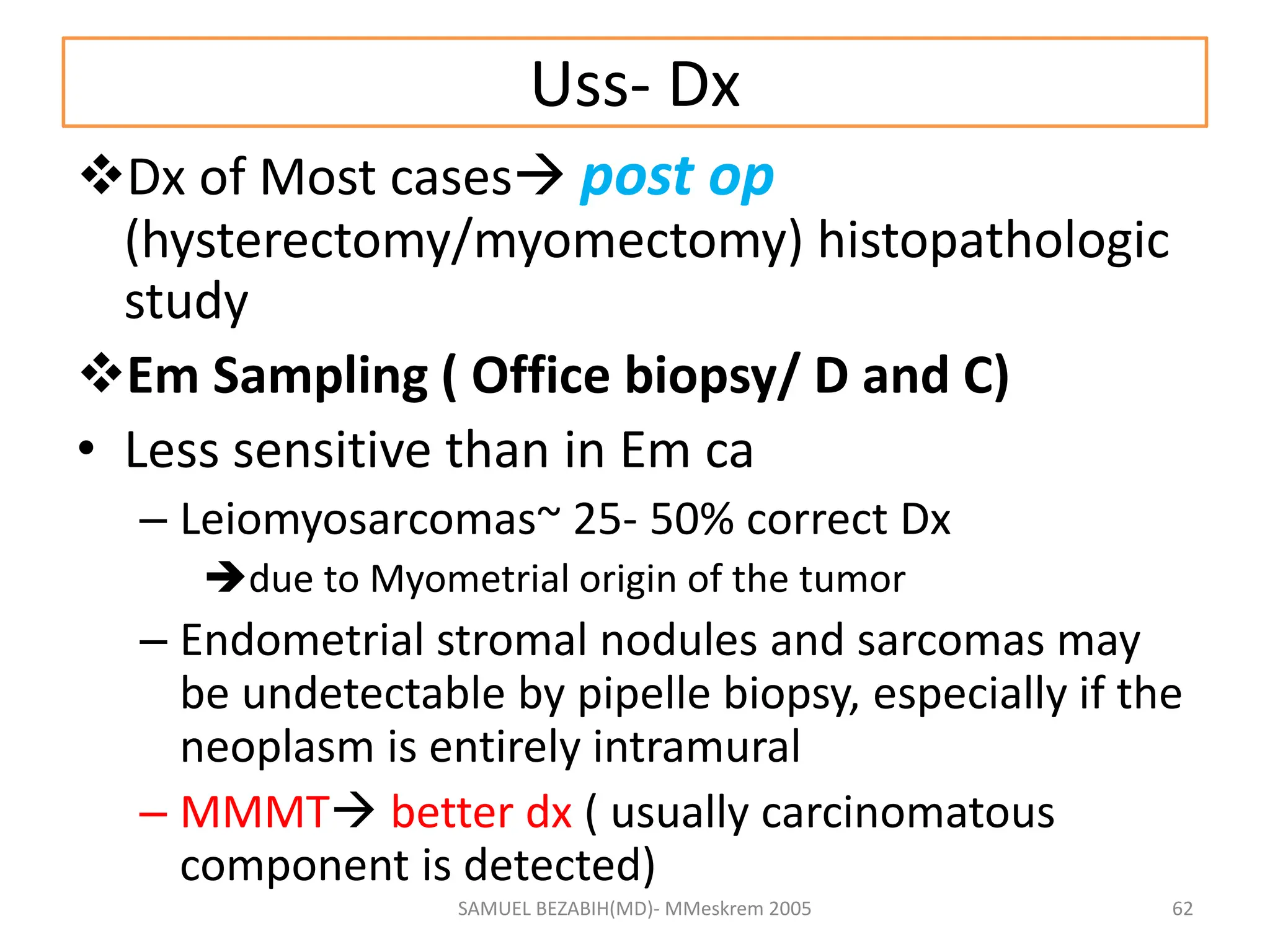 Uss- Dx
Dx of Most cases post op
(hysterectomy/myomectomy) histopathologic
study
Em Sampling ( Office biopsy/ D and C)
• Less sensitive than in Em ca
– Leiomyosarcomas~ 25- 50% correct Dx
due to Myometrial origin of the tumor
– Endometrial stromal nodules and sarcomas may
be undetectable by pipelle biopsy, especially if the
neoplasm is entirely intramural
– MMMT better dx ( usually carcinomatous
component is detected)
SAMUEL BEZABIH(MD)- MMeskrem 2005 62
 