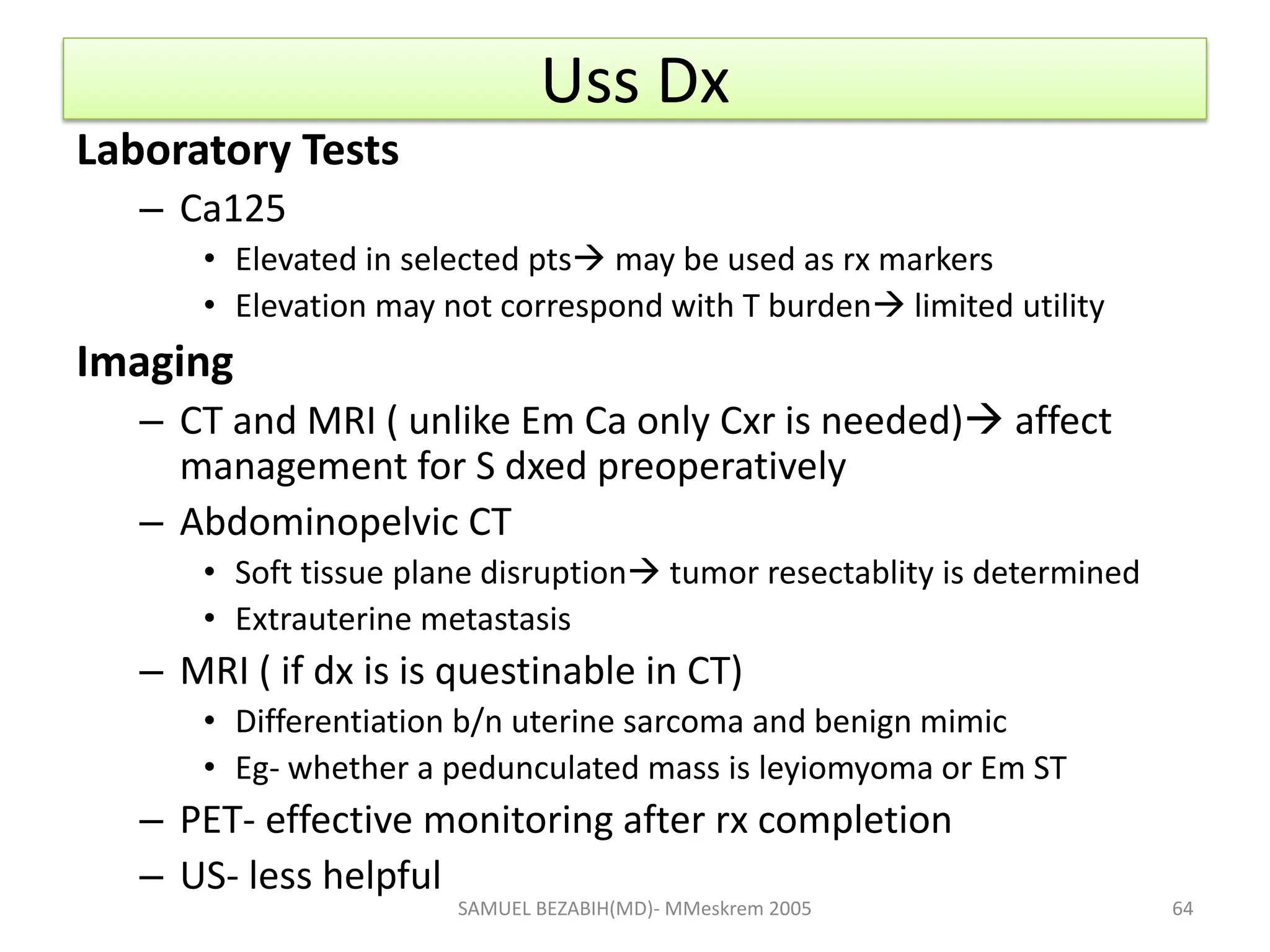 Uss Dx
Laboratory Tests
– Ca125
• Elevated in selected pts may be used as rx markers
• Elevation may not correspond with T burden limited utility
Imaging
– CT and MRI ( unlike Em Ca only Cxr is needed) affect
management for S dxed preoperatively
– Abdominopelvic CT
• Soft tissue plane disruption tumor resectablity is determined
• Extrauterine metastasis
– MRI ( if dx is is questinable in CT)
• Differentiation b/n uterine sarcoma and benign mimic
• Eg- whether a pedunculated mass is leyiomyoma or Em ST
– PET- effective monitoring after rx completion
– US- less helpful
SAMUEL BEZABIH(MD)- MMeskrem 2005 64
 