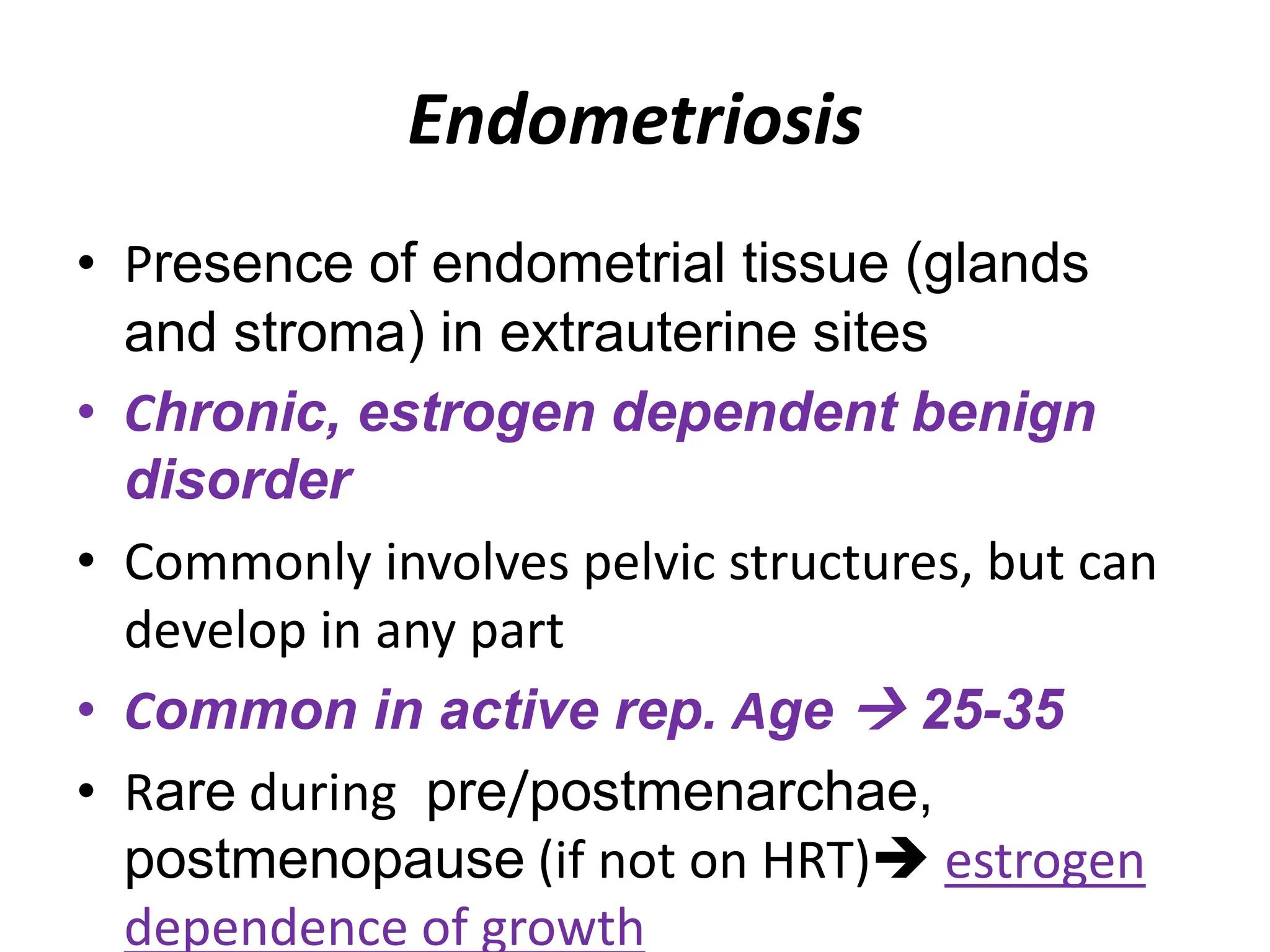 Endometriosis
• Presence of endometrial tissue (glands
and stroma) in extrauterine sites
• Chronic, estrogen dependent benign
disorder
• Commonly involves pelvic structures, but can
develop in any part
• Common in active rep. Age  25-35
• Rare during pre/postmenarchae,
postmenopause (if not on HRT) estrogen
dependence of growth
 