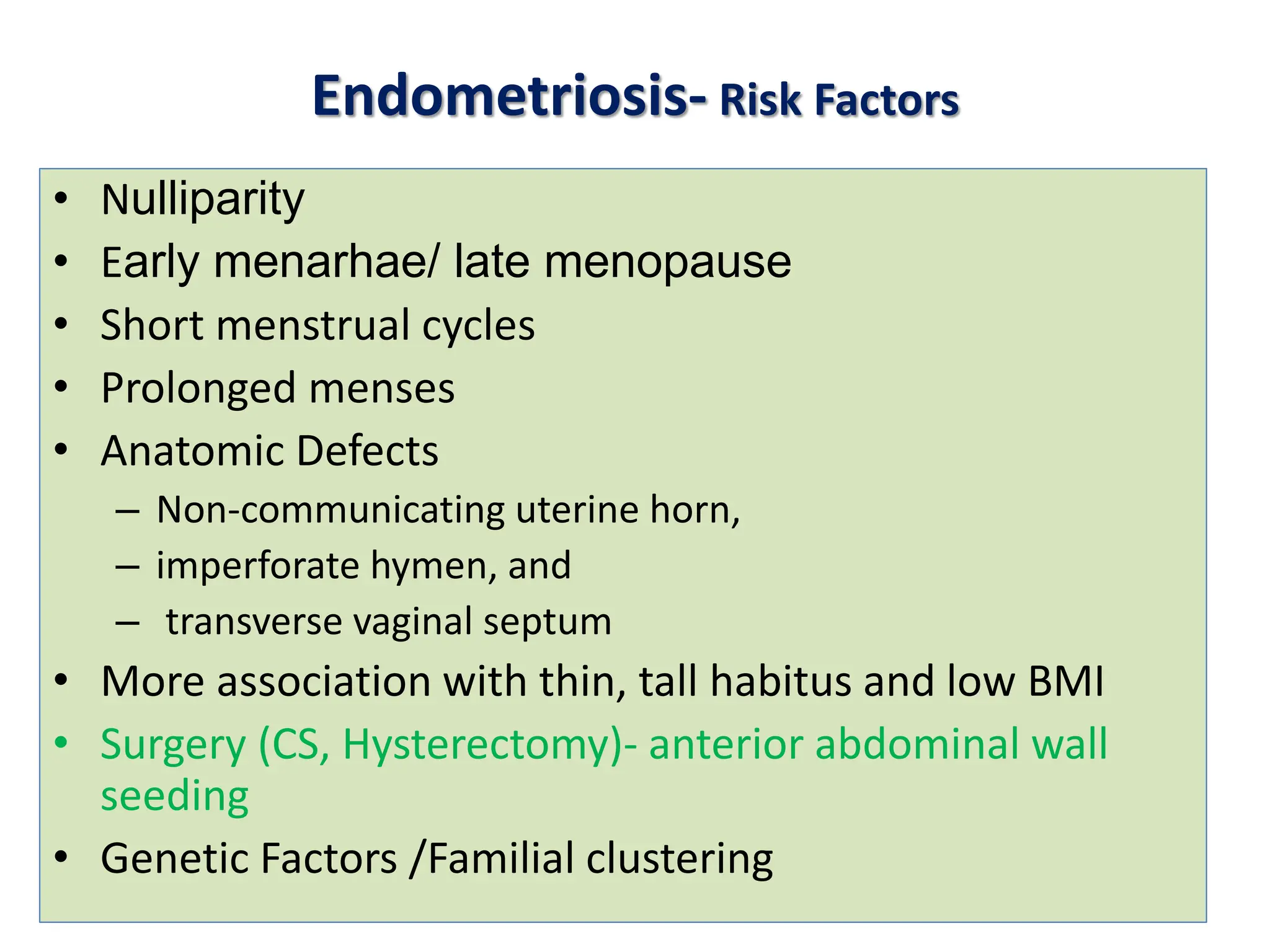Endometriosis- Risk Factors
• Nulliparity
• Early menarhae/ late menopause
• Short menstrual cycles
• Prolonged menses
• Anatomic Defects
– Non-communicating uterine horn,
– imperforate hymen, and
– transverse vaginal septum
• More association with thin, tall habitus and low BMI
• Surgery (CS, Hysterectomy)- anterior abdominal wall
seeding
• Genetic Factors /Familial clustering
 