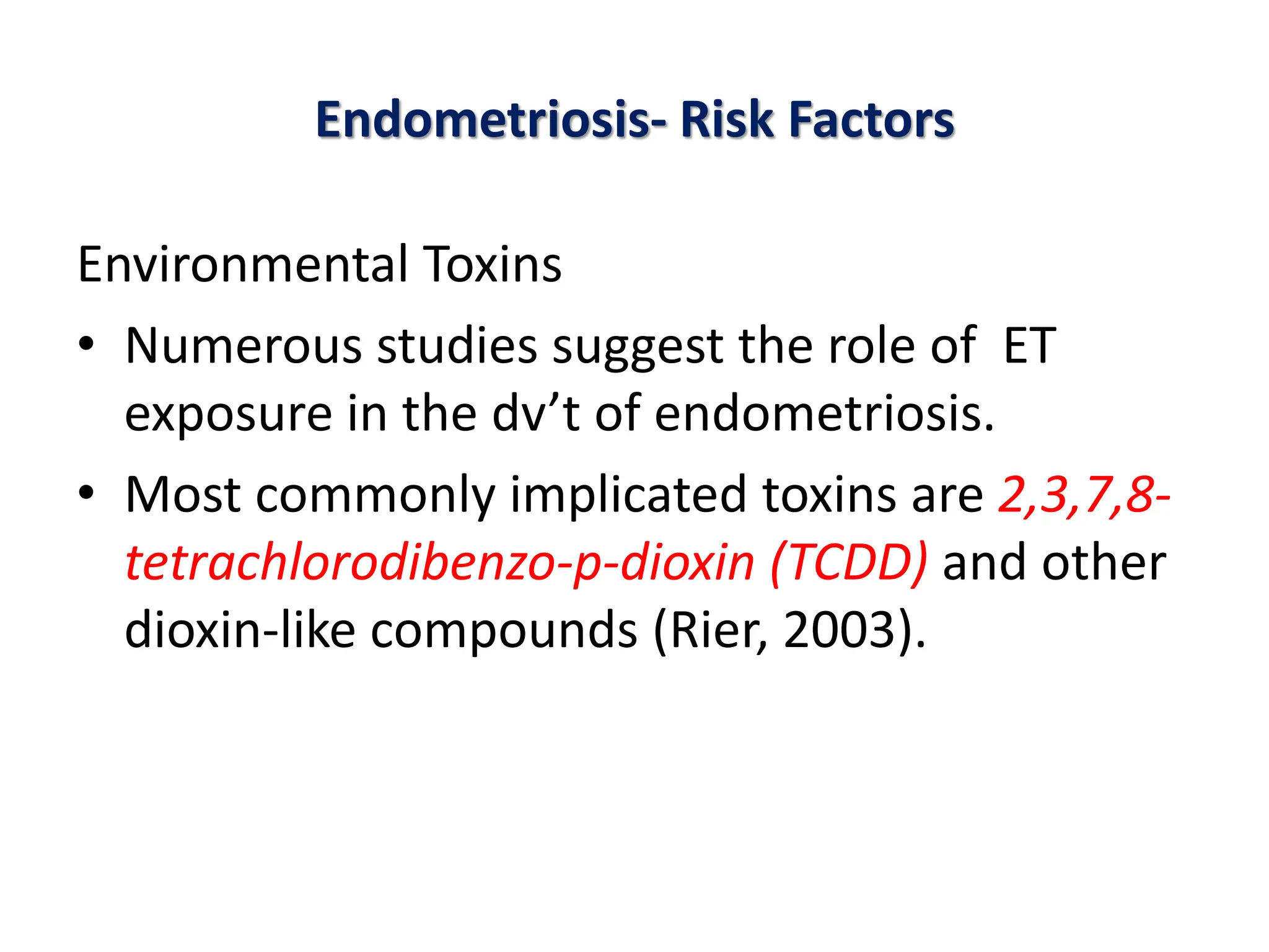 Endometriosis- Risk Factors
Environmental Toxins
• Numerous studies suggest the role of ET
exposure in the dv’t of endometriosis.
• Most commonly implicated toxins are 2,3,7,8-
tetrachlorodibenzo-p-dioxin (TCDD) and other
dioxin-like compounds (Rier, 2003).
 