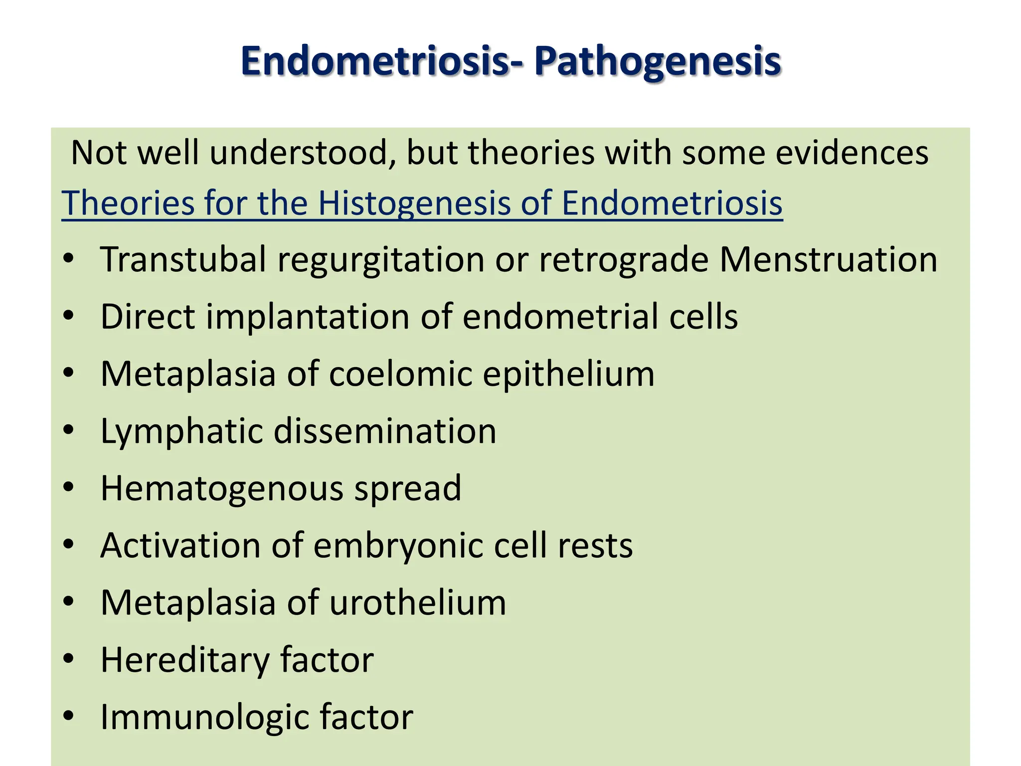 Endometriosis- Pathogenesis
Not well understood, but theories with some evidences
Theories for the Histogenesis of Endometriosis
• Transtubal regurgitation or retrograde Menstruation
• Direct implantation of endometrial cells
• Metaplasia of coelomic epithelium
• Lymphatic dissemination
• Hematogenous spread
• Activation of embryonic cell rests
• Metaplasia of urothelium
• Hereditary factor
• Immunologic factor
 