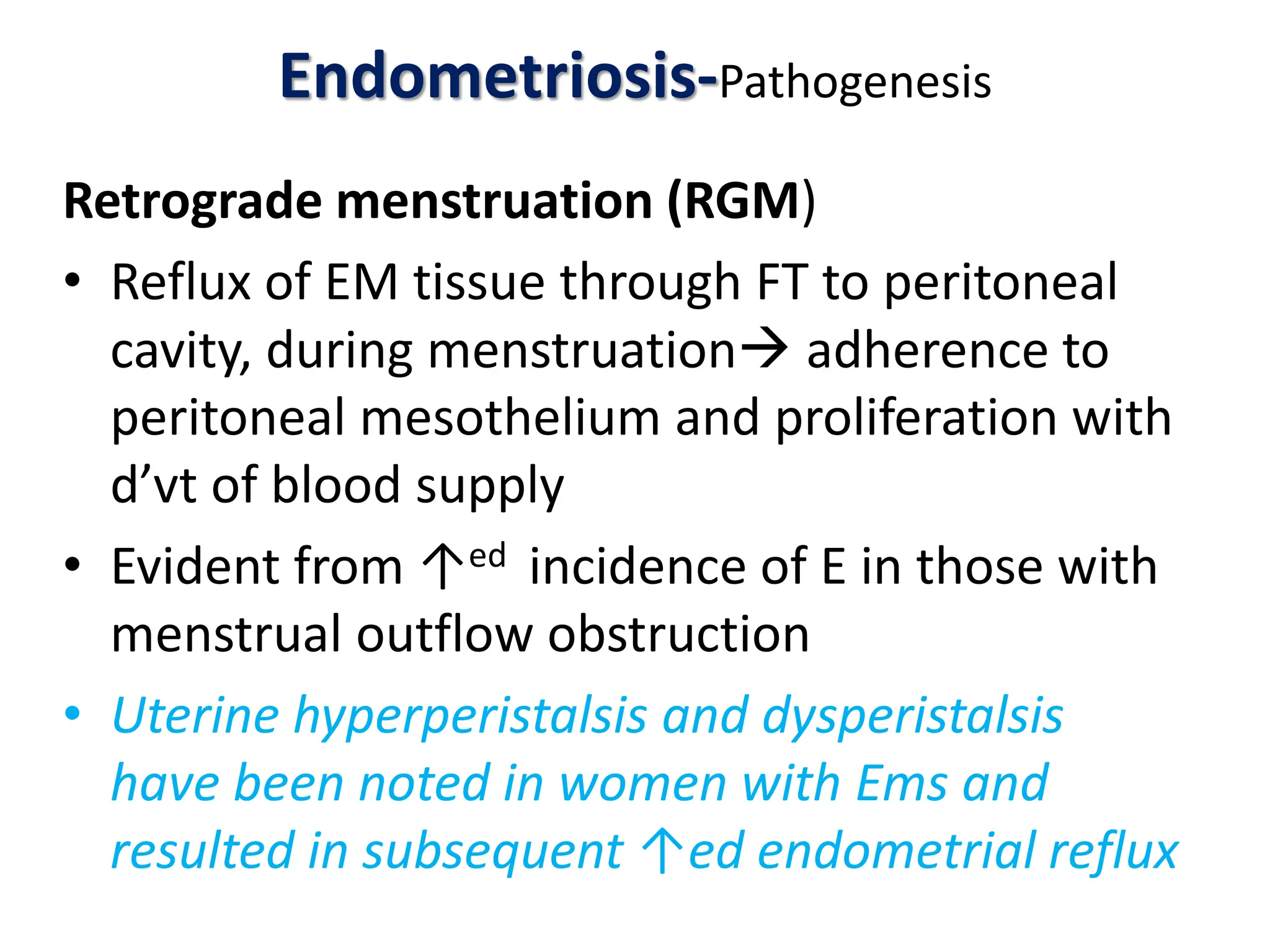 Endometriosis-Pathogenesis
Retrograde menstruation (RGM)
• Reflux of EM tissue through FT to peritoneal
cavity, during menstruation adherence to
peritoneal mesothelium and proliferation with
d’vt of blood supply
• Evident from ↑ed incidence of E in those with
menstrual outflow obstruction
• Uterine hyperperistalsis and dysperistalsis
have been noted in women with Ems and
resulted in subsequent ↑ed endometrial reflux
 