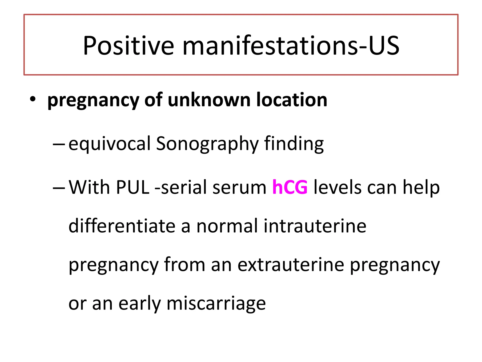 Positive manifestations-US
• pregnancy of unknown location
–equivocal Sonography finding
–With PUL -serial serum hCG levels can help
differentiate a normal intrauterine
pregnancy from an extrauterine pregnancy
or an early miscarriage
 