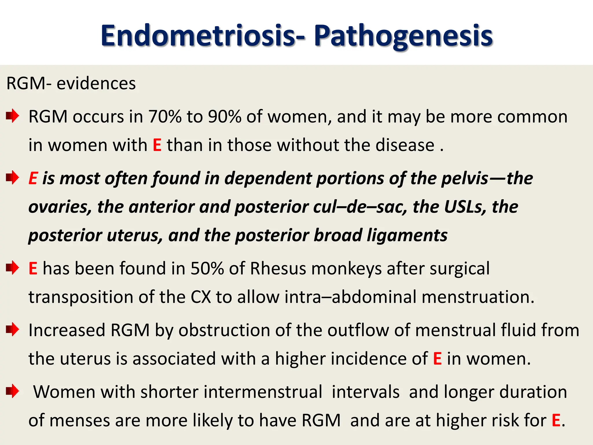 Endometriosis- Pathogenesis
RGM- evidences
RGM occurs in 70% to 90% of women, and it may be more common
in women with E than in those without the disease .
E is most often found in dependent portions of the pelvis—the
ovaries, the anterior and posterior cul–de–sac, the USLs, the
posterior uterus, and the posterior broad ligaments
E has been found in 50% of Rhesus monkeys after surgical
transposition of the CX to allow intra–abdominal menstruation.
Increased RGM by obstruction of the outflow of menstrual fluid from
the uterus is associated with a higher incidence of E in women.
Women with shorter intermenstrual intervals and longer duration
of menses are more likely to have RGM and are at higher risk for E.
 