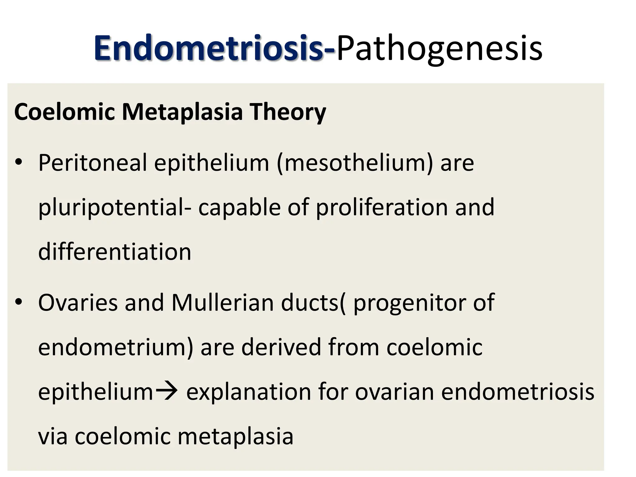 Endometriosis-Pathogenesis
Coelomic Metaplasia Theory
• Peritoneal epithelium (mesothelium) are
pluripotential- capable of proliferation and
differentiation
• Ovaries and Mullerian ducts( progenitor of
endometrium) are derived from coelomic
epithelium explanation for ovarian endometriosis
via coelomic metaplasia
 
