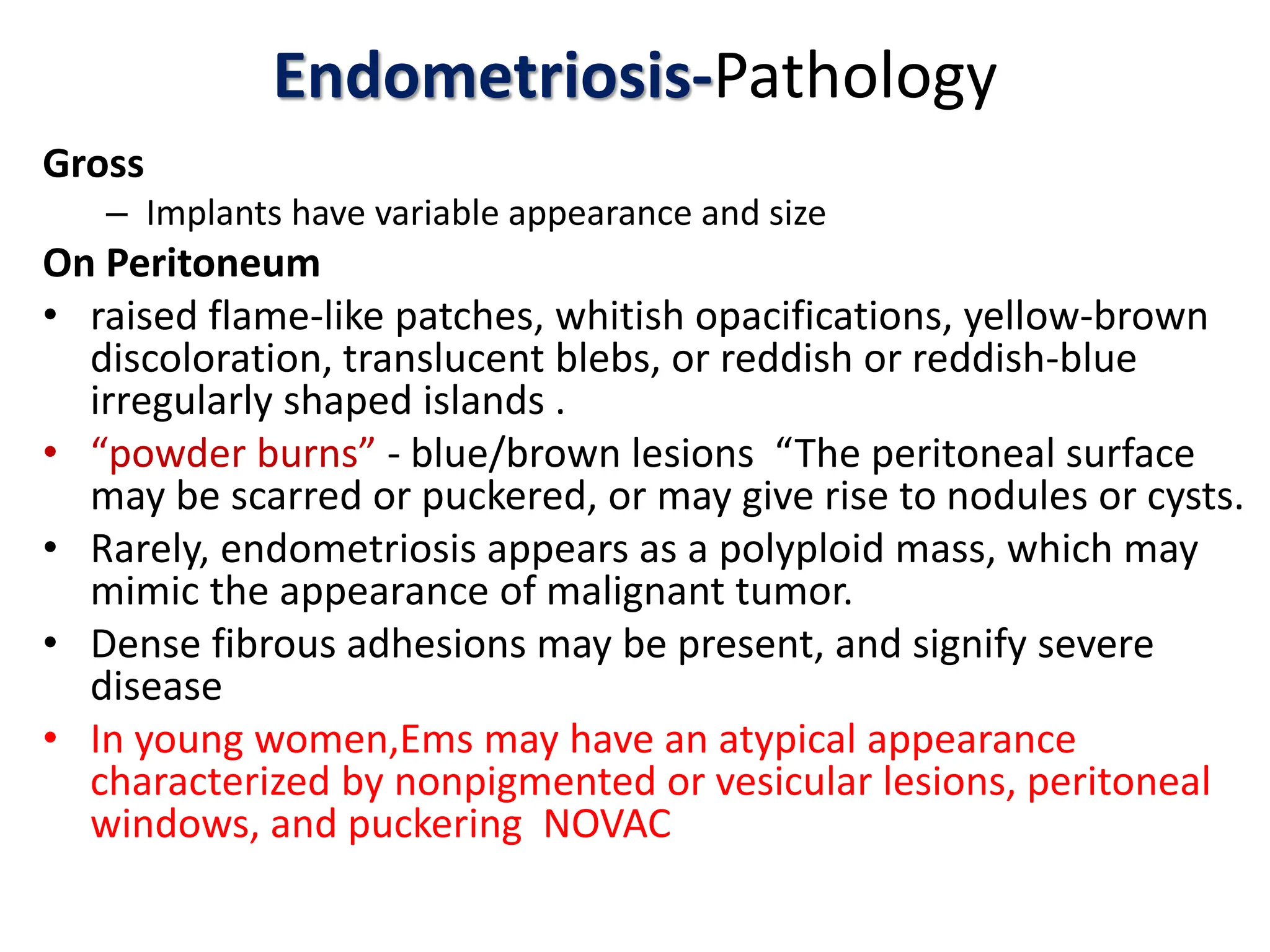 Endometriosis-Pathology
Gross
– Implants have variable appearance and size
On Peritoneum
• raised flame-like patches, whitish opacifications, yellow-brown
discoloration, translucent blebs, or reddish or reddish-blue
irregularly shaped islands .
• “powder burns” - blue/brown lesions “The peritoneal surface
may be scarred or puckered, or may give rise to nodules or cysts.
• Rarely, endometriosis appears as a polyploid mass, which may
mimic the appearance of malignant tumor.
• Dense fibrous adhesions may be present, and signify severe
disease
• In young women,Ems may have an atypical appearance
characterized by nonpigmented or vesicular lesions, peritoneal
windows, and puckering NOVAC
 