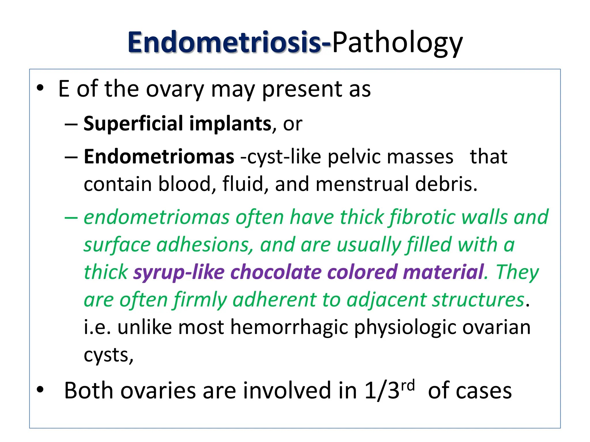 Endometriosis-Pathology
• E of the ovary may present as
– Superficial implants, or
– Endometriomas -cyst-like pelvic masses that
contain blood, fluid, and menstrual debris.
– endometriomas often have thick fibrotic walls and
surface adhesions, and are usually filled with a
thick syrup-like chocolate colored material. They
are often firmly adherent to adjacent structures.
i.e. unlike most hemorrhagic physiologic ovarian
cysts,
• Both ovaries are involved in 1/3rd of cases
 
