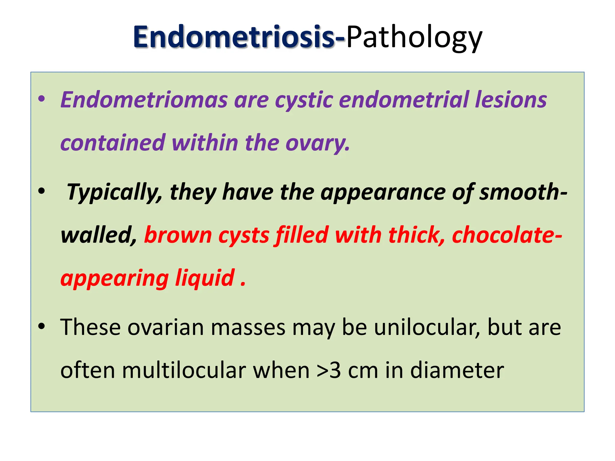 Endometriosis-Pathology
• Endometriomas are cystic endometrial lesions
contained within the ovary.
• Typically, they have the appearance of smooth-
walled, brown cysts filled with thick, chocolate-
appearing liquid .
• These ovarian masses may be unilocular, but are
often multilocular when >3 cm in diameter
 