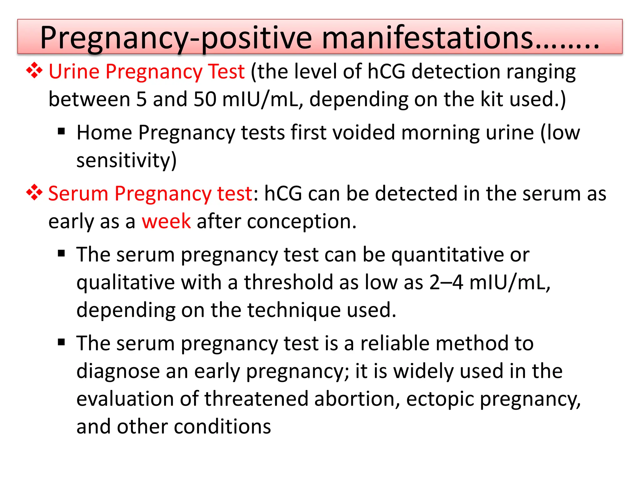 Pregnancy-positive manifestations……..
Urine Pregnancy Test (the level of hCG detection ranging
between 5 and 50 mIU/mL, depending on the kit used.)
 Home Pregnancy tests first voided morning urine (low
sensitivity)
Serum Pregnancy test: hCG can be detected in the serum as
early as a week after conception.
 The serum pregnancy test can be quantitative or
qualitative with a threshold as low as 2–4 mIU/mL,
depending on the technique used.
 The serum pregnancy test is a reliable method to
diagnose an early pregnancy; it is widely used in the
evaluation of threatened abortion, ectopic pregnancy,
and other conditions
 