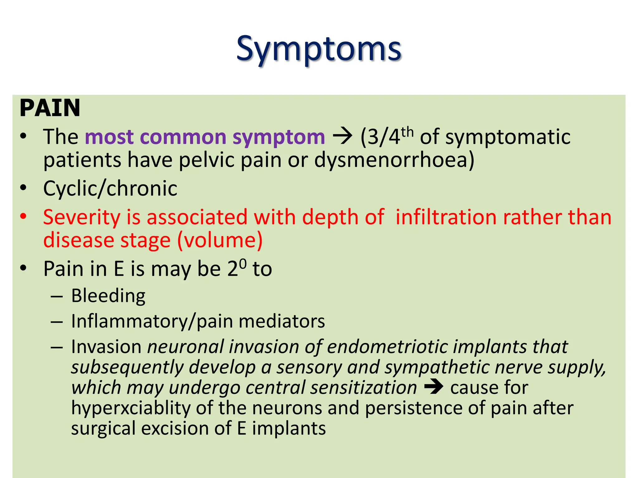 Symptoms
PAIN
• The most common symptom  (3/4th of symptomatic
patients have pelvic pain or dysmenorrhoea)
• Cyclic/chronic
• Severity is associated with depth of infiltration rather than
disease stage (volume)
• Pain in E is may be 20 to
– Bleeding
– Inflammatory/pain mediators
– Invasion neuronal invasion of endometriotic implants that
subsequently develop a sensory and sympathetic nerve supply,
which may undergo central sensitization  cause for
hyperxciablity of the neurons and persistence of pain after
surgical excision of E implants
 