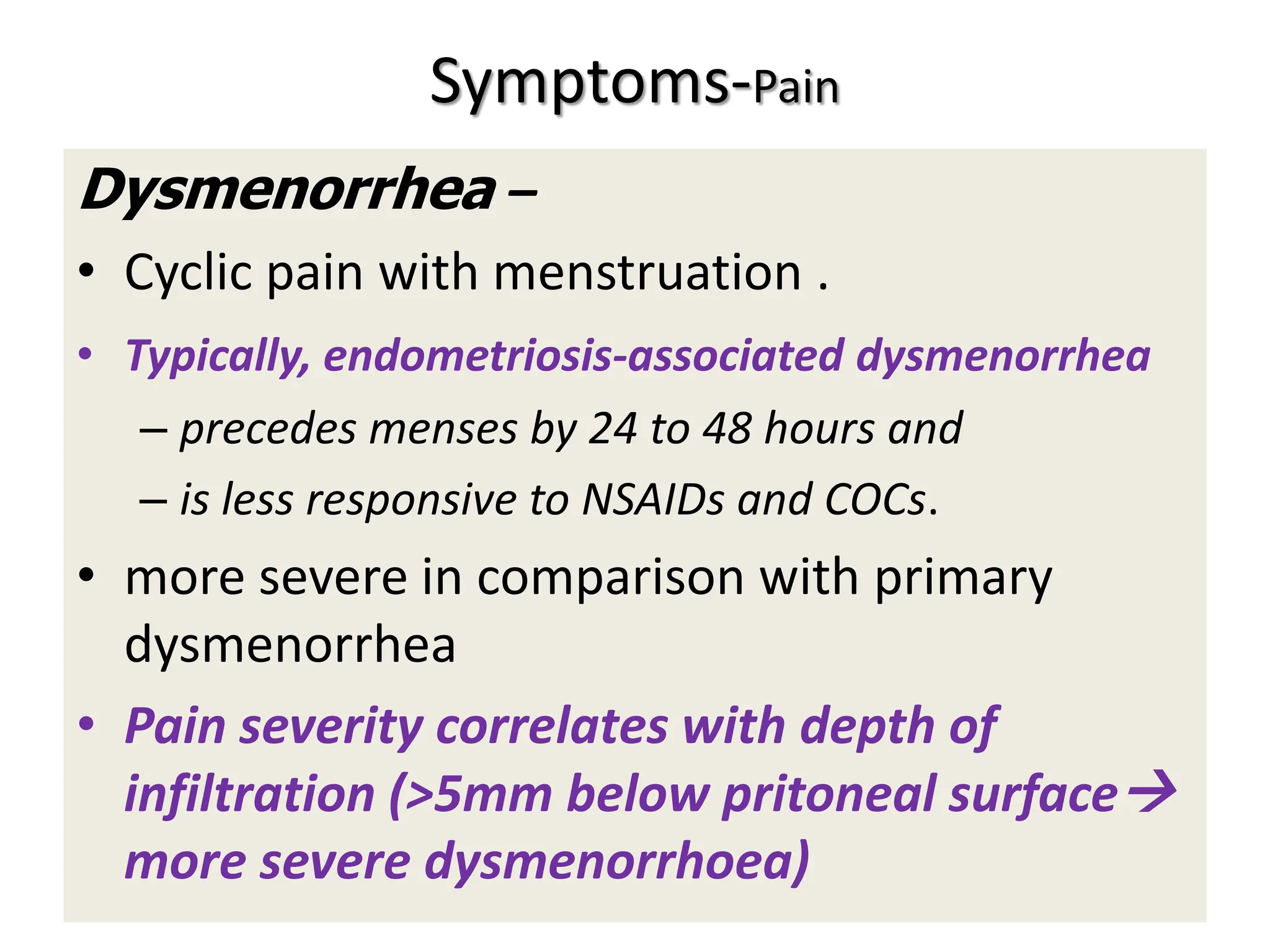 Symptoms-Pain
Dysmenorrhea –
• Cyclic pain with menstruation .
• Typically, endometriosis-associated dysmenorrhea
– precedes menses by 24 to 48 hours and
– is less responsive to NSAIDs and COCs.
• more severe in comparison with primary
dysmenorrhea
• Pain severity correlates with depth of
infiltration (>5mm below pritoneal surface
more severe dysmenorrhoea)
 