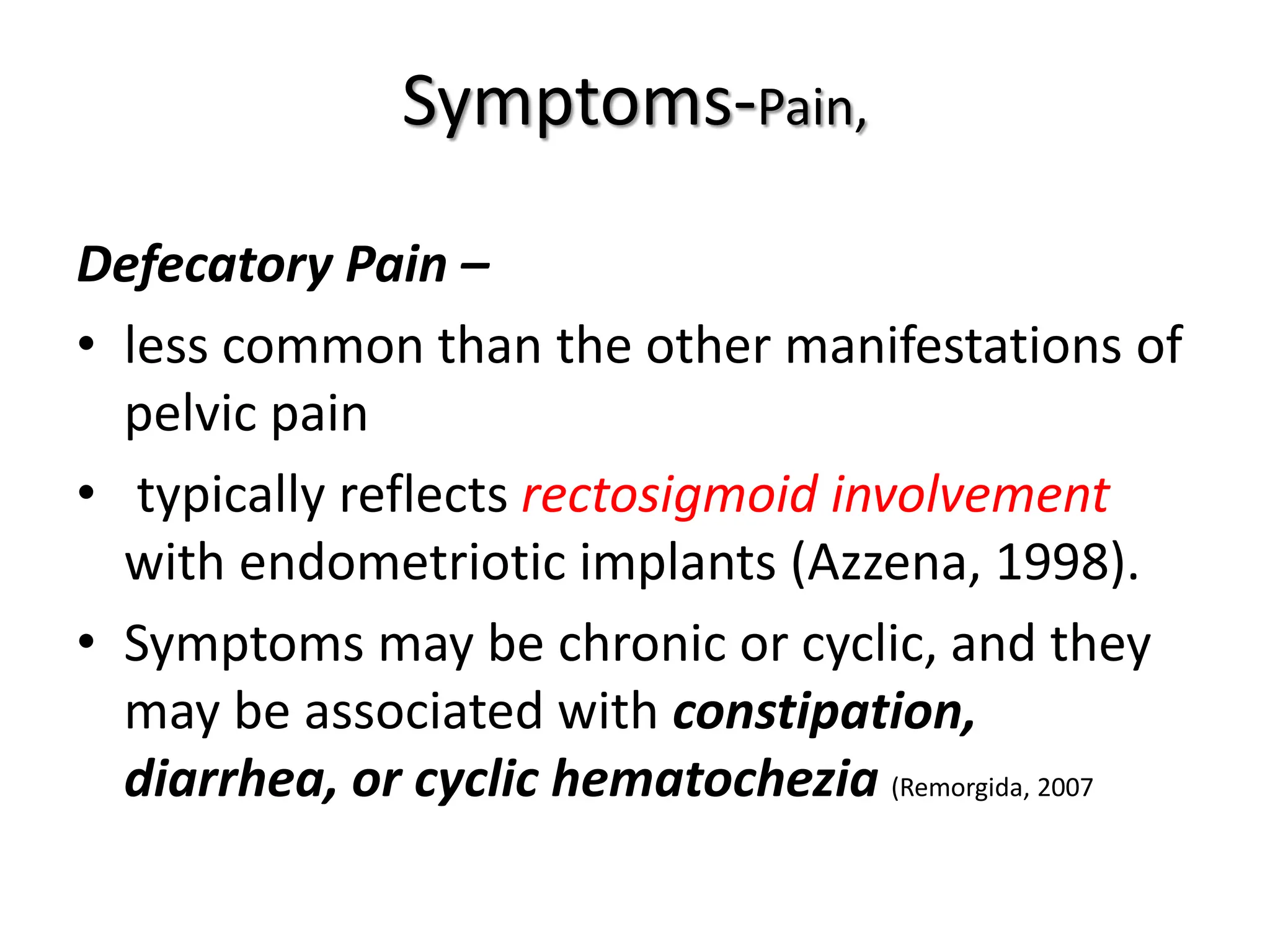 Symptoms-Pain,
Defecatory Pain –
• less common than the other manifestations of
pelvic pain
• typically reflects rectosigmoid involvement
with endometriotic implants (Azzena, 1998).
• Symptoms may be chronic or cyclic, and they
may be associated with constipation,
diarrhea, or cyclic hematochezia (Remorgida, 2007
 